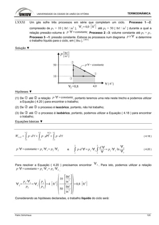 UNIVERSIDADE DA CIDADE DE UNIÃO DA VITÓRIA TERMODINÂMICA
Patric Schürhaus 120
LXXXI Um gás sofre três processos em série que completam um ciclo. Processo 1→2:
compressão de p1 = 10 [ lbf / in2
], 1
4,0 ft
3
até p2 = 50 [ lbf / in2
] durante a qual a
relação pressão–volume é p constante. Processo 2→3: volume constante até p3 = p1.
Processo 3→1: pressão constante. Esboce os processos num diagrama p e determine
o trabalho líquido para o ciclo, em [ Btu ]. [ 8.5 ]
Solução ▼
Hipóteses ▼
(1) De até a relação p constante, portanto teremos uma reta neste trecho e podemos utilizar
a Equação ( 4.20 ) para encontrar o trabalho;
(2) De até o processo é isocórico, portanto, não há trabalho;
(3) De até o processo é isobárico, portanto, podemos utilizar a Equação ( 4.18 ) para encontrar
o trabalho;
Equações básicas ▼
2
1 3
1
W p d p d
∀
→
∀
= ⋅ ∀+ ⋅ ∀∫
3 10(2)
2 3
p d
∀ ∀
∀ ∀
+ ⋅ ∀∫ ∫ ( 4.18 )
p constante p1 1
p2 2 e
1
2
p d p1 1
1
2
d
p1 1
ln 2
1
( 4.20 )
Para resolver a Equação ( 4.20 ) precisamos encontrar 2 . Para isto, podemos utilizar a relação
p constante p1 1
p2 2 .
2
p1 1
p2
1
p1
p2
4 ft
3
10
lbf
in
2
50
lbf
in
2
0,8 ft
3
Considerando as hipóteses declaradas, o trabalho líquido do ciclo será:
 