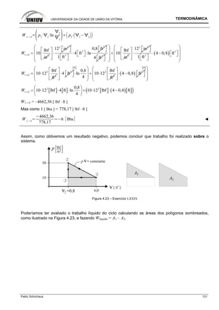 UNIVERSIDADE DA CIDADE DE UNIÃO DA VITÓRIA TERMODINÂMICA
Patric Schürhaus 121
W 1 3
p1 1
ln
2
1
p3 1 3
1 3 2
lbf
10
in
W → =
2 2
12 in⎡ ⎤⎡ ⎤ ⎣ ⎦
⋅⎢ ⎥
⎣ ⎦
3
3
2
0,8 ft
4 ft ln
1 ft
⎡ ⎤⎣ ⎦
⎡ ⎤⋅ ⋅⎣ ⎦⎡ ⎤⎣ ⎦
3
4 ft⎡ ⎤⎣ ⎦
2
lbf
10
in
⎛ ⎞
⎜ ⎟ +
⎜ ⎟⎜ ⎟
⎝ ⎠
2 2
12 in⎡ ⎤⎡ ⎤ ⎣ ⎦
⋅⎢ ⎥
⎣ ⎦
( ) 3
2
4 0,8 ft
1 ft
⎛ ⎞
⎜ ⎟⎡ ⎤⋅ − ⎣ ⎦⎜ ⎟⎡ ⎤⎜ ⎟⎣ ⎦⎝ ⎠
2
1 3 2
lbf
10 12
ft
W → = ⋅ 3
4 ft
⎡ ⎤
⎡ ⎤⋅⎢ ⎥ ⎣ ⎦
⎣ ⎦
[ ]ft
2
2
0,8 lbf
ln 10 12
4 ft
⎛ ⎞
⎜ ⎟⋅ + ⋅
⎜ ⎟
⎝ ⎠
( ) 3
4 0,8 ft
⎡ ⎤
⎡ ⎤⋅ −⎢ ⎥ ⎣ ⎦
⎣ ⎦
[ ]ft
⎛ ⎞
⎜ ⎟
⎜ ⎟
⎝ ⎠
[ ] [ ] [ ] ( )[ ]( )2 2
1 3
0,8
10 12 lbf 4 ft ln 10 12 lbf 4 0,8 ft
4
W →
⎛ ⎞
= ⋅ ⋅ ⋅ + ⋅ ⋅ −⎜ ⎟
⎝ ⎠
W1→3 = –4662,36 [ lbf · ft ]
Mas como 1 [ Btu ] = 778,17 [ lbf · ft ]
W 1 3
4662,36
778,17
6 Btu ◄
Assim, como obtivemos um resultado negativo, podemos concluir que trabalho foi realizado sobre o
sistema.
Figura 4.23 – Exercício LXXIX
Poderíamos ter avaliado o trabalho líquido do ciclo calculando as áreas dos polígonos sombreados,
como ilustrado na Figura 4.23, e fazendo Wlíquido = A1 – A2.
 