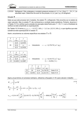 UNIVERSIDADE DA CIDADE DE UNIÃO DA VITÓRIA TERMODINÂMICA
Patric Schürhaus 122
LXXXII Refrigerant 134a undergoes a constant–pressure process at 1,4 [ bar ] from T1 = 20 [ ºC ] to
saturated vapor. Determine the work for the process, in [ kJ ] per [ kg ] of refrigerant.
Solução ▼
Sabe–se que este processo tem 2 estados. No estado o refrigerante 134a encontra–se no estado de
vapor saturado. Mas no estado não conhecemos a condição desta substância. Portanto, devemos ir
à Tabela 10.14 e verificar qual a pressão de saturação deste fluido para T = 20 [ ºC ] com a finalidade de
verificar se está comprimido ou superaquecido.
Da Tabela 10.14 temos psat@20 [ ºC ] = 0,1337 [ MPa ] < 1,4 [ bar ] (0,14 [ MPa ]), o que significa que esta
substância está superaquecida no estado .
Assim, encontremos os volumes específicos nos estados e :
T p υ
[ ºC ] [ MPa ] [ m3
/ kg ]
0,10 0,23393
20 0,14 υ1 → Interpolando → υ1 = 0,170178 [ m3
/ kg ]
0,15 0,15424
T p υ
[ ºC ] [ MPa ] [ m3
/ kg ]
–20 0,1337 0,14649
T2 0,14 υ2 → Interpolando → υ2 = 0,141172 [ m3
/ kg ]
–15 0,1650 0,12007 T2 = –18,994 [ ºC ]
T p υ
[ ºC ] [ MPa ] [ m3
/ kg ]
20 0,14 0,170178 Tabela 10.15
–18,994 0,14 0,141172 Tabela 10.14
Agora, já que temos um processo isotrópico, utilizamos a Equação ( 4.18 ) para calcular o trabalho
W 1 2
1
2
p d
( 4.18
)
( )
2 2 2
1 1 1
1 2
2 1
W d
p p d p d p
m m
υ υ
υ υ
υ υ υ υ
∀
→
∀
∀
= ⋅ = ⋅ = ⋅ = ⋅ −∫ ∫ ∫
6
1 2 2
N
0,14 10
m
w → = × ( )
3
m
0,141172 0,170178
⎡ ⎤
⋅ −⎢ ⎥
⎣ ⎦
m
N m kJ
4060,84 4,06
kg kg kg
⎡ ⎤
⎡ ⎤ ⎡ ⎤⋅⎢ ⎥ = − −⎢ ⎥ ⎢ ⎥⎢ ⎥
⎣ ⎦ ⎣ ⎦⎢ ⎥⎣ ⎦
◄
 