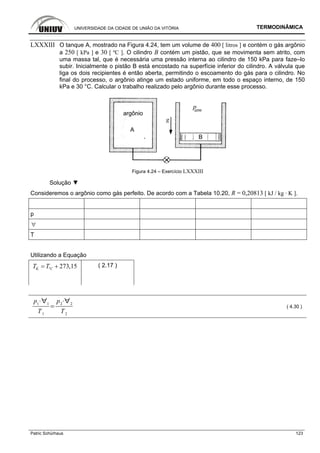 UNIVERSIDADE DA CIDADE DE UNIÃO DA VITÓRIA TERMODINÂMICA
Patric Schürhaus 123
LXXXIII O tanque A, mostrado na Figura 4.24, tem um volume de 400 [ litros ] e contém o gás argônio
a 250 [ kPa ] e 30 [ ºC ]. O cilindro B contém um pistão, que se movimenta sem atrito, com
uma massa tal, que é necessária uma pressão interna ao cilindro de 150 kPa para faze–lo
subir. Inicialmente o pistão B está encostado na superfície inferior do cilindro. A válvula que
liga os dois recipientes é então aberta, permitindo o escoamento do gás para o cilindro. No
final do processo, o argônio atinge um estado uniforme, em todo o espaço interno, de 150
kPa e 30 °C. Calcular o trabalho realizado pelo argônio durante esse processo.
Figura 4.24 – Exercício LXXXIII
Solução ▼
Consideremos o argônio como gás perfeito. De acordo com a Tabela 10.20, R = 0,20813 [ kJ / kg · K ].
p
∀
T
Utilizando a Equação
º 273,15K CT T= + ( 2.17 )
p1 1
T1
p2 2
T2
( 4.30 )
 