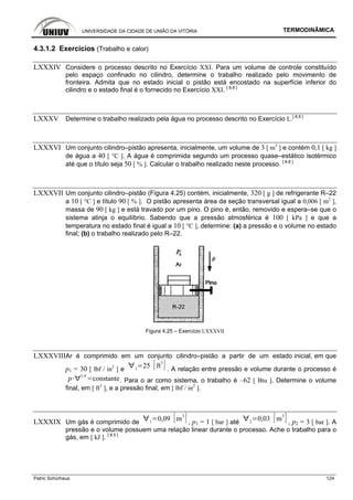 UNIVERSIDADE DA CIDADE DE UNIÃO DA VITÓRIA TERMODINÂMICA
Patric Schürhaus 124
4.3.1.2 Exercícios (Trabalho e calor)
LXXXIV Considere o processo descrito no Exercício XXI. Para um volume de controle constituído
pelo espaço confinado no cilindro, determine o trabalho realizado pelo movimento de
fronteira. Admita que no estado inicial o pistão está encostado na superfície inferior do
cilindro e o estado final é o fornecido no Exercício XXI. [ 8.8 ]
LXXXV Determine o trabalho realizado pela água no processo descrito no Exercício L.[ 8.8 ]
LXXXVI Um conjunto cilindro–pistão apresenta, inicialmente, um volume de 3 [ m3
] e contém 0,1 [ kg ]
de água a 40 [ °C ]. A água é comprimida segundo um processo quase–estático isotérmico
até que o título seja 50 [ % ]. Calcular o trabalho realizado neste processo. [ 8.8 ]
LXXXVII Um conjunto cilindro–pistão (Figura 4.25) contém, inicialmente, 320 [ g ] de refrigerante R–22
a 10 [ °C ] e título 90 [ % ]. O pistão apresenta área da seção transversal igual a 0,006 [ m2
],
massa de 90 [ kg ] e está travado por um pino. O pino é, então, removido e espera–se que o
sistema atinja o equilíbrio. Sabendo que a pressão atmosférica é 100 [ kPa ] e que a
temperatura no estado final é igual a 10 [ °C ], determine: (a) a pressão e o volume no estado
final; (b) o trabalho realizado pelo R–22.
Figura 4.25 – Exercício LXXXVII
LXXXVIIIAr é comprimido em um conjunto cilindro–pistão a partir de um estado inicial, em que
p1 = 30 [ lbf / in2
] e 1
25 ft
3
. A relação entre pressão e volume durante o processo é
p
1,4
constante. Para o ar como sistema, o trabalho é –62 [ Btu ]. Determine o volume
final, em [ ft3
], e a pressão final, em [ lbf / in2
].
LXXXIX Um gás é comprimido de 1
0,09 m
3
, p1 = 1 [ bar ] até 2
0,03 m
3
, p2 = 3 [ bar ]. A
pressão e o volume possuem uma relação linear durante o processo. Ache o trabalho para o
gás, em [ kJ ]. [ 8.5 ]
 