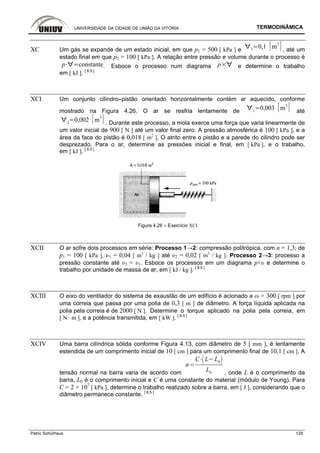 UNIVERSIDADE DA CIDADE DE UNIÃO DA VITÓRIA TERMODINÂMICA
Patric Schürhaus 125
XC Um gás se expande de um estado inicial, em que p1 = 500 [ kPa ] e 1
0,1 m
3
, até um
estado final em que p2 = 100 [ kPa ]. A relação entre pressão e volume durante o processo é
p constante. Esboce o processo num diagrama p e determine o trabalho
em [ kJ ]. [ 8.5 ]
XCI Um conjunto cilindro–pistão orientado horizontalmente contém ar aquecido, conforme
mostrado na Figura 4.26. O ar se resfria lentamente de 1
0,003 m
3
até
2
0,002 m
3
. Durante este processo, a mola exerce uma força que varia linearmente de
um valor inicial de 900 [ N ] até um valor final zero. A pressão atmosférica é 100 [ kPa ], e a
área da face do pistão é 0,018 [ m2
]. O atrito entre o pistão e a parede do cilindro pode ser
desprezado. Para o ar, determine as pressões inicial e final, em [ kPa ], e o trabalho,
em [ kJ ]. [ 8.5 ]
Figura 4.26 – Exercício XCI
XCII O ar sofre dois processos em série: Processo 1→2: compressão politrópica, com n = 1,3; de
p1 = 100 [ kPa ], υ1 = 0,04 [ m3
/ kg ] até υ2 = 0,02 [ m3
/ kg ]. Processo 2→3: processo a
pressão constante até υ3 = υ1. Esboce os processos em um diagrama p×υ e determine o
trabalho por unidade de massa de ar, em [ kJ / kg ]. [ 8.5 ]
XCIII O eixo do ventilador do sistema de exaustão de um edifício é acionado a ω = 300 [ rpm ] por
uma correia que passa por uma polia de 0,3 [ m ] de diâmetro. A força líquida aplicada na
polia pela correia é de 2000 [ N ]. Determine o torque aplicado na polia pela correia, em
[ N · m ], e a potência transmitida, em [ kW ]. [ 8.5 ]
XCIV Uma barra cilíndrica sólida conforme Figura 4.13, com diâmetro de 5 [ mm ], é lentamente
estendida de um comprimento inicial de 10 [ cm ] para um comprimento final de 10,1 [ cm ]. A
tensão normal na barra varia de acordo com
C L L0
L0 , onde L é o comprimento da
barra, L0 é o comprimento inicial e C é uma constante do material (módulo de Young). Para
C = 2 × 107
[ kPa ], determine o trabalho realizado sobre a barra, em [ J ], considerando que o
diâmetro permanece constante. [ 8.5 ]
 