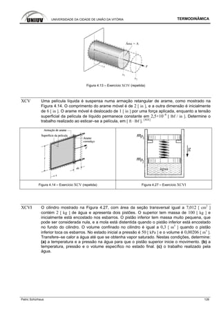 UNIVERSIDADE DA CIDADE DE UNIÃO DA VITÓRIA TERMODINÂMICA
Patric Schürhaus 126
Figura 4.13 – Exercício XCIV (repetida)
XCV Uma película líquida é suspensa numa armação retangular de arame, como mostrado na
Figura 4.14. O comprimento do arame móvel é de 2 [ in ], e a outra dimensão é inicialmente
de 6 [ in ]. O arame móvel é deslocado de 1 [ in ] por uma força aplicada, enquanto a tensão
superficial da película de líquido permanece constante em 2,5×10–4
[ lbf / in ]. Determine o
trabalho realizado ao esticar–se a película, em [ ft · lbf ]. [ 8.5 ]
Figura 4.14 – Exercício XCV (repetida) Figura 4.27 – Exercício XCVI
XCVI O cilindro mostrado na Figura 4.27, com área da seção transversal igual a 7,012 [ cm2
]
contém 2 [ kg ] de água e apresenta dois pistões. O superior tem massa de 100 [ kg ] e
inicialmente está encostado nos esbarros. O pistão inferior tem massa muito pequena, que
pode ser considerada nula, e a mola está distentida quando o pistão inferior está encostado
no fundo do cilindro. O volume confinado no cilindro é igual a 0,3 [ m3
] quando o pistão
inferior toca os esbarros. No estado inicial a pressão é 50 [ kPa ] e o volume é 0,00206 [ m3
].
Transfere–se calor a água até que se obtenha vapor saturado. Nestas condições, determine:
(a) a temperatura e a pressão na água para que o pistão superior inicie o movimento. (b) a
temperatura, pressão e o volume específico no estado final. (c) o trabalho realizado pela
água.
 