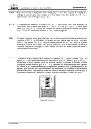 UNIVERSIDADE DA CIDADE DE UNIÃO DA VITÓRIA TERMODINÂMICA
Patric Schürhaus 127
XCVII Two pounds mass of Refrigerant 134a, initially at p1 = 180 [ lbf / in2
] and T1 = 120 [ ºF ],
undergo a constant–pressure process to a final state where the quality is 76,5 [ % ].
Determine the work for the process, in [ Btu ].
XCVIII A piston–cylinder assembly contains 0,04 [ lb ] of Refrigerant 134a. The refrigerant is
compressed from an initial state where p1 = 10 [ lbf / in2
] and T1 = 20 [ ºF ] to a final state
where p2 = 160 [ lbf / in2
]. During the process, the pressure and specific volume are related
by p · υ = constant. Determine the work, in [ Btu ], for the refrigerant.
XCIX O espaço localizado acima do nível d’água num tanque fechado de armazenamento contém
nitrogênio a 25 [ °C ] e 100 [ kPa ]. O tanque tem um volume total de 4 [ m3
] e contém
500 [ kg ] de água a 25 [ °C ]. Uma quantidade adicional de 500 [ kg ] de água é então
lentamente forçada para dentro do tanque. Admitindo que a temperatura permaneça
constante no processo, calcular a pressão final do nitrogênio e o trabalho realizado sobre o
mesmo durante o processo. [ 8.8 ]
C Considere o arranjo cilindro–pistão mostrado na Figura 4.28. O conjunto contém 1 [ kg ] de
água a 20 [ °C ] e o pistão apresenta área seccional de 0,01 [ m2
] e massa igual a 101 [ kg ].
Inicialmente o pistão repousa sobre os esbarros fixados na parede do cilindro e nesta
condição o volume interno é igual de 0,1 [ m3
]. Admitindo que não exista atrito entre o pistão
e o cilindro, que a pressão externa seja a atmosférica, determine qual o valor temperatura da
água na qual o pistão inicia seu movimento. Se realizarmos um processo de aquecimento
que termina quando a água estiver no estado de vapor saturado, determine a temperatura e
o volume no estado final. Determine, também, o trabalho realizado durante o processo. [ 8.8 ]
Figura 4.28 – Exercício C
 