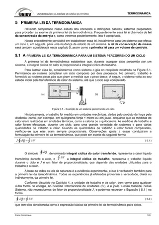 UNIVERSIDADE DA CIDADE DE UNIÃO DA VITÓRIA TERMODINÂMICA
Patric Schürhaus 128
5 PRIMEIRA LEI DA TERMODINÂMICA
Havendo completado nosso estudo dos conceitos e definições básicas, estamos preparados
para proceder ao exame da primeira lei da termodinâmica. Frequentemente essa lei é chamada de lei
da conservação da energia e, como veremos posteriormente, isto é apropriado.
Nosso procedimento consistirá em estabelecer essa lei, inicialmente para um sistema que efetua
um ciclo e, em seguida, para uma mudança de estado de um sistema. A lei da conservação de massa
será também considerada neste capítulo 5, assim como a primeira lei para um volume de controle.
5.1 A PRIMEIRA LEI DA TERMODINÂMICA PARA UM SISTEMA PERCORRENDO UM CICLO
A primeira lei da termodinâmica estabelece que, durante qualquer ciclo percorrido por um
sistema, a integral cíclica do calor é proporcional a integral cíclica do trabalho.
Para ilustrar essa lei, consideremos como sistema o gás no recipiente mostrado na Figura 5.1.
Permitamos ao sistema completar um ciclo composto por dois processos. No primeiro, trabalho é
fornecido ao sistema pelas pás que giram a medida que o peso desce. A seguir, o sistema volta ao seu
estado inicial pela transferência de calor do sistema, até que o ciclo seja completado.
(a) (b)
Figura 5.1 – Exemplo de um sistema percorrendo um ciclo
Historicamente, o trabalho foi medido em unidades mecânicas, dadas pelo produto da força pela
distância, como, por exemplo, em quilograma força × metro ou em joule, enquanto que as medidas de
calor eram realizadas em unidades térmicas, como a caloria ou a quilocaloria. As medidas de trabalho e
calor foram efetuadas, durante um ciclo, para uma grande variedade de sistemas e para várias
quantidades de trabalho e calor. Quando as quantidades de trabalho e calor foram comparadas,
verificou–se que elas eram sempre proporcionais. Observações iguais a essas conduziram a
formulação da primeira lei da termodinâmica, que pode ser escrita da seguinte forma
J ( 5.1 )
O símbolo , denominado integral cíclica do calor transferido, representa o calor líquido
transferido durante o ciclo, e a integral cíclica do trabalho, representa o trabalho líquido
durante o ciclo e J é um fator de proporcionalidade, que depende das unidades utilizadas para o
trabalho e o calor.
A base de todas as leis da natureza é a evidência experimental, e isto é verdadeiro também para
a primeira lei da termodinâmica. Todas as experiências já efetuadas provaram a veracidade, direta ou
indiretamente, da primeira lei.
Conforme discutido no Capítulo 4, a unidade de trabalho e de calor, bem como para qualquer
outra forma de energia, no Sistema Internacional de Unidades (SI), é o joule. Dessa maneira, nesse
Sistema, não necessitamos do fator de proporcionalidade J, e podemos escrever a Equação ( 5.1 ) na
forma
( 5.2 )
que tem sido considerada como a expressão básica da primeira lei da termodinâmica para ciclos.
 