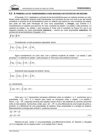 UNIVERSIDADE DA CIDADE DE UNIÃO DA VITÓRIA TERMODINÂMICA
Patric Schürhaus 129
5.2 A PRIMEIRA LEI DA TERMODINÂMICA PARA MUDANÇA DE ESTADO DE UM SISTEMA
A Equação ( 5.2 ) estabelece a primeira lei da termodinâmica para um sistema durante um ciclo.
Muitas vezes, entretanto, estamos mais interessados num processo do que num ciclo e por isto iremos
considerar a primeira lei da termodinâmica para um sistema que passa por uma mudança de estado.
Isso pode ser feito pela introdução de uma nova propriedade, a energia, cujo símbolo é E.
Consideremos um sistema que percorre um ciclo, mudando do estado 1 ao estado 2 pelo processo A e
voltando do estado 2 ao estado 1 pelo processo B. Esse ciclo é mostrado na Figura 5.2, que é um
diagrama pressão (ou outra propriedade intensiva) – volume (ou outra propriedade extensiva). Da
primeira lei da termodinâmica, Equação ( 5.2 ),
( 5.2 )
Considerando, os dois processos separados, temos
1
2
A
1
2
B
1
2
A
1
2
B
Agora consideremos um outro ciclo, com o sistema mudando do estado 1 ao estado 2 pelo
processo C e voltando ao estado 1 pelo processo B. Para esse ciclo podemos escrever
1
2
C
1
2
B
1
2
C
1
2
B
Subtraindo esta equação da anterior, temos:
1
2
A
1
2
C
1
2
A
1
2
C
ou, reordenando,
1
2
A
1
2
C
( 5.3 )
Visto que A e C representam processos arbitrários entre os estados 1 e 2, concluímos que a
quantidade ( δQ – δW ) é a mesma para todos os processos entre o estado 1 e o estado 2.
Assim, ( δQ – δW ) depende somente dos estados inicial e final e não depende do caminho percorrido
entre os dois estados. Concluímos, então, que ( δQ – δW ) é uma diferencial de uma função de ponto e,
portanto, é a diferencial de uma propriedade do sistema. Essa propriedade é a energia do sistema.
Representando a energia pelo símbolo E, podemos escrever
dE
dE ( 5.4 )
Observe–se que, sendo E uma propriedade, sua diferencial é escrita dE. Quando a Equação
( 5.4 ) é integrada, de um estado inicial 1 a um estado final 2, temos
 