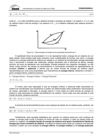 UNIVERSIDADE DA CIDADE DE UNIÃO DA VITÓRIA TERMODINÂMICA
Patric Schürhaus 130
Q1 2
E2
E1
W1 2 ( 5.5 )
onde Q1→2 é o calor transferido para o sistema durante o processo do estado 1 ao estado 2, E1 e E2 são
os valores inicial e final da energia E do sistema e W1→2 é o trabalho realizado pelo sistema durante o
processo.
Figura 5.2 – Demonstração da existência da propriedade termodinâmica E
O significado físico da propriedade E é o de representar toda a energia de um sistema em um
dado estado. Essa energia pode estar presente numa multiplicidade de formas, tais como: a energia
cinética ou a energia potencial do sistema em relação a um sistema de coordenadas; energia associada
com o movimento e posição das moléculas, energia associada com a estrutura do átomo, energia
química, tal como se apresenta num acumulador; energia presente num capacitor carregado; ou sob
várias outras formas. No estudo da termodinâmica é conveniente considerar–se separadamente as
energias cinética e potencial e admitir que as outras formas de energia do sistema sejam
representadas por uma única propriedade que chamaremos de energia interna. Adotando o símbolo U
para a energia interna, podemos escrever:
E = Energia Interna + Energia Cinética + Energia Potencial
E U EC
EP
O motivo para esta separação é que as energias cinética e potencial estão associadas ao
sistema de coordenadas que escolhemos e podem ser determinadas pelos parâmetros macroscópicos
de massa, velocidade e elevação. A energia interna U inclui todas as outras formas de energia do
sistema e está associada ao estado termodinâmico do sistema. Como cada uma das parcelas é uma
função de ponto, podemos escrever
dE = dU + d ( EC ) + d ( EP ) ( 5.6 )
A primeira lei da termodinâmica para uma mudança de estado de um sistema pode, portanto, ser
escrita
δQ = dU + d ( EC ) + d ( EP ) + δW ( 5.7 )
Verbalmente, essa equação estabelece que: quando um sistema passa por uma mudança de
estado, a energia pode cruzar a fronteira na forma de calor ou trabalho, e cada um destes pode ser
positivo ou negativo. A variação líquida de energia do sistema será igual a transferência líquida de
energia que cruza a fronteira do sistema. A energia do sistema pode variar por qualquer uma das três
maneiras, a saber: por uma variação da energia interna, da energia cinética ou da energia potencial.
 