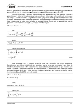 UNIVERSIDADE DA CIDADE DE UNIÃO DA VITÓRIA TERMODINÂMICA
Patric Schürhaus 131
Como a massa de um sistema é fixa, também podemos afirmar que uma quantidade de matéria pode
possuir três formas de energia: energia interna, energia cinética, ou energia potencial.
Este parágrafo será concluído deduzindo–se uma expressão para as energias cinética e
potencial de um sistema. Consideremos, primeiramente, um sistema que está inicialmente em repouso
em relação a um referencial fixo à superfície da Terra. Apliquemos uma força externa F horizontal sobre
o sistema, admitamos que o movimento apresenta um deslocamento dx na direção da força e que não
haja transferência de calor nem variação da energia interna. Como não há variação de energia
potencial, a primeira lei, Equação ( 5.7 ), pode ser simplificada para
δW = –F · dx = –d ( EC )
Mas
F m a m
d V
dt
m
dx
dt
d V
dx
m V
d V
dx
Assim
d EC
F dx m V d V
Integrando, obtemos
EC 0
EC
d EC
V 0
V
m V d V
EC
1
2
m V2
( 5.8 )
Uma expressão para a energia potencial pode ser construída de modo semelhante.
Consideremos um sistema inicialmente em repouso e a uma certa cota em relação a um plano de
referência. Deixemos atuar sobre o sistema uma força vertical F, de intensidade tal que ela eleva (em
altura) o sistema, a velocidade constante, de uma quantidade dZ. Admitamos que a aceleração, devido
a gravidade, nesse ponto seja g e que não haja transferência de calor nem variação da energia interna.
A primeira lei, Equação ( 5.7 ), para este caso é
δW = –F · dZ = –d ( EP )
F = m · a = m · g
Então,
d ( EP ) = F · dZ = m · g · dZ
Integrando,
EP 1
EP 2
d EP
m
Z 1
Z 2
g dZ
 