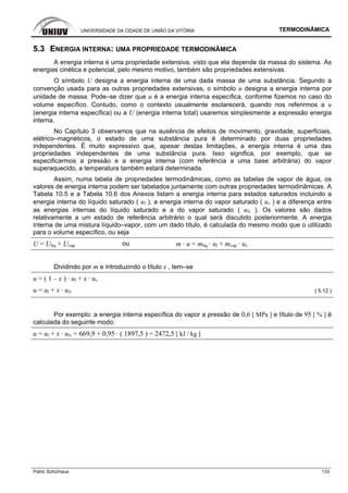 UNIVERSIDADE DA CIDADE DE UNIÃO DA VITÓRIA TERMODINÂMICA
Patric Schürhaus 133
5.3 ENERGIA INTERNA: UMA PROPRIEDADE TERMODINÂMICA
A energia interna é uma propriedade extensiva, visto que ela depende da massa do sistema. As
energias cinética e potencial, pelo mesmo motivo, também são propriedades extensivas.
O símbolo U designa a energia interna de uma dada massa de uma substância. Segundo a
convenção usada para as outras propriedades extensivas, o símbolo u designa a energia interna por
unidade de massa. Pode–se dizer que u é a energia interna específica, conforme fizemos no caso do
volume específico. Contudo, como o contexto usualmente esclarecerá, quando nos referirmos a u
(energia interna específica) ou a U (energia interna total) usaremos simplesmente a expressão energia
interna.
No Capítulo 3 observamos que na ausência de efeitos de movimento, gravidade, superficiais,
elétrico–magnéticos, o estado de uma substância pura é determinado por duas propriedades
independentes. É muito expressivo que, apesar destas limitações, a energia interna é uma das
propriedades independentes de uma substância pura. Isso significa, por exemplo, que se
especificarmos a pressão e a energia interna (com referência a uma base arbitrária) do vapor
superaquecido, a temperatura também estará determinada.
Assim, numa tabela de propriedades termodinâmicas, como as tabelas de vapor de água, os
valores de energia interna podem ser tabelados juntamente com outras propriedades termodinâmicas. A
Tabela 10.5 e a Tabela 10.6 dos Anexos listam a energia interna para estados saturados incluindo a
energia interna do líquido saturado ( ul ), a energia interna do vapor saturado ( uv ) e a diferença entre
as energias internas do líquido saturado e a do vapor saturado ( ulv ). Os valores são dados
relativamente a um estado de referência arbitrário o qual será discutido posteriormente. A energia
interna de uma mistura líquido–vapor, com um dado título, é calculada do mesmo modo que o utilizado
para o volume específico, ou seja
U = Ulíq + Uvap ou m · u = mlíq · ul + mvap · uv
Dividindo por m e introduzindo o título x , tem–se
u = ( 1 – x ) · ul + x · uv
u = ul + x · ulv ( 5.12 )
Por exemplo: a energia interna específica do vapor a pressão de 0,6 [ MPa ] e título de 95 [ % ] é
calculada do seguinte modo:
u = ul + x · ulv = 669,9 + 0,95 · ( 1897,5 ) = 2472,5 [ kJ / kg ]
 