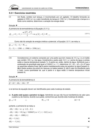 UNIVERSIDADE DA CIDADE DE UNIÃO DA VITÓRIA TERMODINÂMICA
Patric Schürhaus 134
5.3.1 Exercícios resolvidos
CI Um fluido, contido num tanque, é movimentado por um agitador. O trabalho fornecido ao
agitador é 5090 [ kJ ] e o calor transferido do tanque é 1500 [ kJ ]. Considerando o tanque e o
fluido como sistema, determinar a variação da energia deste.
Solução ▼
A primeira lei da termodinâmica é (Equação ( 5.11 ))
Q1 2
U 2
U 1
m V 2
2
V1
2
2
m g Z2
Z1
W 1 2
( 5.11 )
Como não há variação de energia cinética e potencial, a Equação ( 5.11 ) se reduz a
Q1→2 = U2 – U1 + W1→2
U2 – U1 = –1500 – ( –5900 ) = 3590 [ kJ ]
CII Consideremos um sistema composto por uma pedra que tem massa de 10 [ kg ] e um balde
que contém 100 [ kg ] de água. Inicialmente a pedra está 10,2 [ m ] acima da água e ambas
estão a mesma temperatura (estado 1). A pedra cai, então, dentro da água. Admitindo que a
aceleração da gravidade seja igual a 9,80665 [ m / s2
], determinar ∆U, ∆EC, ∆EP, Q e W para
os seguintes estados finais: (a) A pedra imediatamente antes de penetrar na água (estado 2).
(b) A pedra acabou de entrar em repouso no balde (estado 3). (c) O calor foi transferido para
o meio, numa quantidade tal, que a pedra e a água estão a mesma temperatura inicial
(estado 4).
Solução ▼
A primeira lei da termodinâmica é
Q = ∆U + ∆EC + ∆EP + W
e os termos da equação devem ser identificados para cada mudança de estado.
a) A pedra está quase a penetrar na água. Admitindo–se que não houve transferência de calor para
a pedra ou da mesma, durante sua queda, concluímos que durante esta mudança de estado,
Q1→2 = 0 .·. W1→2 = 0 .·. ∆U = 0
portanto, a primeira lei se reduz a
–∆EC = ∆EP = m · g · ( Z2 – Z1 )
–∆EC = ∆EP = 10 [ kg ] · 9,80665 [ m / s2
] · ( –10,2 [ m ] )
–∆EC = ∆EP = –1000 [ J ]
∆EC = 1 [ kJ ] ◄
∆EP = –1 [ kJ ] ◄
 