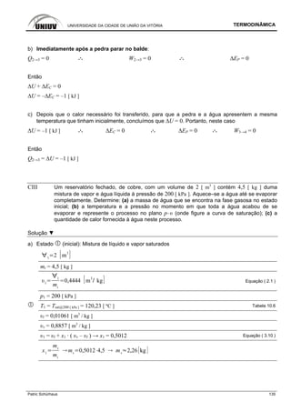 UNIVERSIDADE DA CIDADE DE UNIÃO DA VITÓRIA TERMODINÂMICA
Patric Schürhaus 135
b) Imediatamente após a pedra parar no balde:
Q2→3 = 0 .·. W2→3 = 0 .·. ∆EP = 0
Então
∆U + ∆EC = 0
∆U = –∆EC = –1 [ kJ ]
c) Depois que o calor necessário foi transferido, para que a pedra e a água apresentem a mesma
temperatura que tinham inicialmente, concluímos que ∆U = 0. Portanto, neste caso
∆U = –1 [ kJ ] .·. ∆EC = 0 .·. ∆EP = 0 .·. W3→4 = 0
Então
Q2→3 = ∆U = –1 [ kJ ]
CIII Um reservatório fechado, de cobre, com um volume de 2 [ m3
] contém 4,5 [ kg ] duma
mistura de vapor e água líquida à pressão de 200 [ kPa ]. Aquece–se a água até se evaporar
completamente. Determine: (a) a massa de água que se encontra na fase gasosa no estado
inicial; (b) a temperatura e a pressão no momento em que toda a água acabou de se
evaporar e represente o processo no plano p–υ (onde figure a curva de saturação); (c) a
quantidade de calor fornecida à água neste processo.
Solução ▼
a) Estado (inicial): Mistura de líquido e vapor saturados
1
2 m
3
mt = 4,5 [ kg ]
1
1
mt
0,4444 m
3
kg Equação ( 2.1 )
p1 = 200 [ kPa ]
T1 = Tsat@200 [ kPa ] = 120,23 [ ºC ] Tabela 10.6
υl = 0,01061 [ m3
/ kg ]
υv = 0,8857 [ m3
/ kg ]
υ1 = υl + x1 · ( υv – υl ) → x1 = 0,5012 Equação ( 3.10 )
x1
mv
mt
mv
0,5012 4,5 mv
2,26 kg
 
