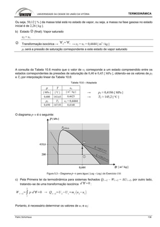 UNIVERSIDADE DA CIDADE DE UNIÃO DA VITÓRIA TERMODINÂMICA
Patric Schürhaus 136
Ou seja, 50,12 [ % ] da massa total está no estado de vapor, ou seja, a massa na fase gasosa no estado
inicial é de 2,26 [ kg ].
b) Estado (final): Vapor saturado
υ2 = υv
Transformação isocórica → 2 1 → υ2 = υ1 = 0,4444 [ m3
/ kg ]
p2 será a pressão de saturação correspondente a este estado de vapor saturado
A consulta da Tabela 10.6 mostra que o valor de υ2 corresponde a um estado compreendido entre os
estados correspondentes às pressões de saturação de 0,40 e 0,45 [ MPa ], obtendo–se os valores de p2
e T2 por interpolação linear da Tabela 10.6:
Tabela 10.6 – Adaptada
p T υv
[ MPa ] [ ºC ] [ m3
/ kg ] → p2 ≈ 0,4186 [ MPa ]
0,400 143,63 0,4625 → T2 ≈ 145,2 [ ºC ]
p2 T2 υ2 = 0,4444
0,450 147,93 0,4140
O diagrama p–υ é o seguinte:
Figura 5.3 – Diagrama p–υ para água ( Log – Log ) do Exercício CIII
c) Pela Primeira lei da termodinâmica para sistemas fechados Q1→2 – W1→2 = ∆U1→2, por outro lado,
tratando–se de uma transformação isocórica d 0 :
W 1 2
1
2
p d 0 Q1 2
U 2
U1
mt
u2
u1
Portanto, é necessário determinar os valores de u1 e u2:
 