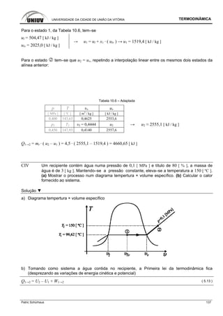 UNIVERSIDADE DA CIDADE DE UNIÃO DA VITÓRIA TERMODINÂMICA
Patric Schürhaus 137
Para o estado 1, da Tabela 10.6, tem–se
ul = 504,47 [ kJ / kg ]
ulv = 2025,0 [ kJ / kg ]
→ u1 = ul + x1 · ( ulv ) → u1 = 1519,4 [ kJ / kg ]
Para o estado tem–se que u2 = uv, repetindo a interpolação linear entre os mesmos dois estados da
alínea anterior:
Tabela 10.6 – Adaptada
p T υv uv
[ MPa ] [ ºC ] [ m3
/ kg ] [ kJ / kg ]
0,400 143,63 0,4625 2553,6
p2 T2 υ2 = 0,4444 u2 → u2 ≈ 2555,1 [ kJ / kg ]
0,450 147,93 0,4140 2557,6
Q1→2 = mt · ( u2 – u1 ) = 4,5 · ( 2555,1 – 1519,4 ) = 4660,65 [ kJ ]
CIV Um recipiente contém água numa pressão de 0,1 [ MPa ] e título de 80 [ % ], a massa de
água é de 3 [ kg ]. Mantendo–se a pressão constante, eleva–se a temperatura a 150 [ ºC ].
(a) Mostrar o processo num diagrama tempertura × volume específico. (b) Calcular o calor
fornecido ao sistema.
Solução ▼
a) Diagrama tempertura × volume específico
b) Tomando como sistema a água contida no recipiente, a Primeira lei da termodinâmica fica
(desprezando as variações de energia cinética e potencial)
Q1→2 = U2 – U1 + W1→2 ( 5.13 )
 