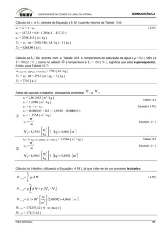 UNIVERSIDADE DA CIDADE DE UNIÃO DA VITÓRIA TERMODINÂMICA
Patric Schürhaus 138
Cálculo de u1 e U1 através da Equação ( 5.12 ) usando valores da Tabela 10.6:
u1 = ul + x · ulv ( 5.12 )
u1 = 417,33 + 0,8 · ( 2506,1 – 417,33 )
u1 = 2088,346 [ kJ / kg ]
U1 = u1 · m = 2088,346 [ kJ / kg ] · 3 [ kg ]
U1 = 6265,04 [ kJ ]
Cálculo de U2: De acordo com a Tabela 10.6 a temperatura de saturação da água a p = 0,1 [ MPa ] é
T = 99,62 [ ºC ], como no estado a temperaura é T2 = 150 [ ºC ], significa que está superaquecido.
Então, pela Tabela 10.7:
uv @ p=0,1 [MPa] e T=150 [ºC] = 2583 [ kJ / kg ]
U2 = u2 · m = 2583 [ kJ / kg ] · 3 [ kg ]
U2 = 7749 [ kJ ]
Antes de calcular o trabalho, precisamos encontrar 1 e 2 :
υl = 0,001043 [ m3
/ kg ]
υv = 1,6940 [ m3
/ kg ]
Tabela 10.6
υ1 = υl + x · υlv Equação ( 3.10 )
υ1 = 0,001043 + 0,8 · ( 1,6940 – 0,001043 )
υ1 = 1,3554 [ m3
/ kg ]
1
1
m
Equação ( 2.1 )
1
1,3554
m3
kg
3 kg 4,066 m
3
υ2 = υv @ p=0,1 [MPa] e T=150 [ºC] = 1,9364 [ m3
/ kg ] Tabela 10.7
2
2
m
Equação ( 2.1 )
2
1,9364
m
3
kg
3 kg 5,8092 m
3
Cálculo do trabalho: utilizando a Equação ( 4.18 ), já que trata–se de um processo isobárico
W 1 2
1
2
p d ( 4.18 )
W 1 2
p
1
2
d p 2 1
W 1 2
0,1 10
6 N
m
2
5,08092 4,066 m
3
W1→2 = 174297,42 [ N · m ] ou [ J ]
W1→2 = 174,3 [ kJ ]
 
