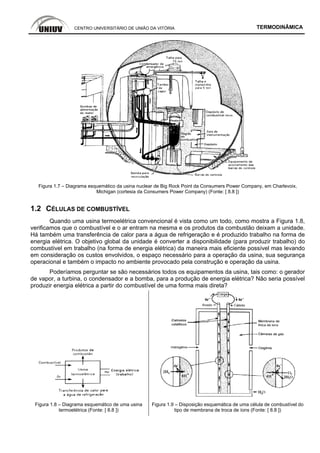 CENTRO UNIVERSITÁRIO DE UNIÃO DA VITÓRIA TERMODINÂMICA
Figura 1.7 – Diagrama esquemático da usina nuclear de Big Rock Point da Consumers Power Company, em Charlevoix,
Michigan (cortesia da Consumers Power Company) (Fonte: [ 8.8 ])
1.2 CÉLULAS DE COMBUSTÍVEL
Quando uma usina termoelétrica convencional é vista como um todo, como mostra a Figura 1.8,
verificamos que o combustível e o ar entram na mesma e os produtos da combustão deixam a unidade.
Há também uma transferência de calor para a água de refrigeração e é produzido trabalho na forma de
energia elétrica. O objetivo global da unidade é converter a disponibilidade (para produzir trabalho) do
combustível em trabalho (na forma de energia elétrica) da maneira mais eficiente possível mas levando
em consideração os custos envolvidos, o espaço necessário para a operação da usina, sua segurança
operacional e também o impacto no ambiente provocado pela construção e operação da usina.
Poderíamos perguntar se são necessários todos os equipamentos da usina, tais como: o gerador
de vapor, a turbina, o condensador e a bomba, para a produção de energia elétrica? Não seria possível
produzir energia elétrica a partir do combustível de uma forma mais direta?
Figura 1.8 – Diagrama esquemático de uma usina
termoelétrica (Fonte: [ 8.8 ])
Figura 1.9 – Disposição esquemática de uma célula de combustível do
tipo de membrana de troca de íons (Fonte: [ 8.8 ])
 
