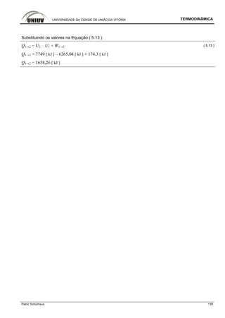 UNIVERSIDADE DA CIDADE DE UNIÃO DA VITÓRIA TERMODINÂMICA
Patric Schürhaus 139
Substituindo os valores na Equação ( 5.13 )
Q1→2 = U2 – U1 + W1→2 ( 5.13 )
Q1→2 = 7749 [ kJ ] – 6265,04 [ kJ ] + 174,3 [ kJ ]
Q1→2 = 1658,26 [ kJ ]
 