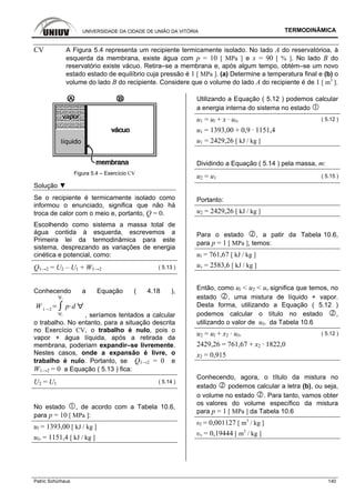 UNIVERSIDADE DA CIDADE DE UNIÃO DA VITÓRIA TERMODINÂMICA
Patric Schürhaus 140
CV A Figura 5.4 representa um recipiente termicamente isolado. No lado A do reservatórioa, à
esquerda da membrana, existe água com p = 10 [ MPa ] e x = 90 [ % ]. No lado B do
reservatório existe vácuo. Retira–se a membrana e, após algum tempo, obtém–se um novo
estado estado de equilíbrio cuja pressão é 1 [ MPa ]. (a) Determine a temperatura final e (b) o
volume do lado B do recipiente. Considere que o volume do lado A do recipiente é de 1 [ m3
].
Figura 5.4 – Exercício CV
Solução ▼
Se o recipiente é termicamente isolado como
informou o enunciado, significa que não há
troca de calor com o meio e, portanto, Q = 0.
Escolhendo como sistema a massa total de
água contida à esquerda, escrevemos a
Primeira lei da termodinâmica para este
sistema, desprezando as variações de energia
cinética e potencial, como:
Q1→2 = U2 – U1 + W1→2 ( 5.13 )
Conhecendo a Equação ( 4.18 ),
W 1 2
1
2
p d
, seríamos tentados a calcular
o trabalho. No entanto, para a situação descrita
no Exercício CV, o trabalho é nulo, pois o
vapor + água líquida, após a retirada da
membrana, poderiam expandir–se livremente.
Nestes casos, onde a expansão é livre, o
trabalho é nulo. Portanto, se Q1→2 = 0 e
W1→2 = 0 a Equação ( 5.13 ) fica:
U2 = U1 ( 5.14 )
No estado , de acordo com a Tabela 10.6,
para p = 10 [ MPa ]:
ul = 1393,00 [ kJ / kg ]
ulv = 1151,4 [ kJ / kg ]
Utilizando a Equação ( 5.12 ) podemos calcular
a energia interna do sistema no estado
u1 = ul + x · ulv ( 5.12 )
u1 = 1393,00 + 0,9 · 1151,4
u1 = 2429,26 [ kJ / kg ]
Dividindo a Equação ( 5.14 ) pela massa, m:
u2 = u1 ( 5.15 )
Portanto:
u2 = 2429,26 [ kJ / kg ]
Para o estado , a patir da Tabela 10.6,
para p = 1 [ MPa ], temos:
ul = 761,67 [ kJ / kg ]
uv = 2583,6 [ kJ / kg ]
Então, como ul < u2 < uv significa que temos, no
estado , uma mistura de líquido + vapor.
Desta forma, utilizando a Equação ( 5.12 )
podemos calcular o título no estado ,
utilizando o valor de ulv da Tabela 10.6
u2 = ul + x2 · ulv ( 5.12 )
2429,26 = 761,67 + x2 · 1822,0
x2 = 0,915
Conhecendo, agora, o título da mistura no
estado podemos calcular a letra (b), ou seja,
o volume no estado . Para tanto, vamos obter
os valores do volume específico da mistura
para p = 1 [ MPa ] da Tabela 10.6
υl = 0,001127 [ m3
/ kg ]
υv = 0,19444 [ m3
/ kg ]
 