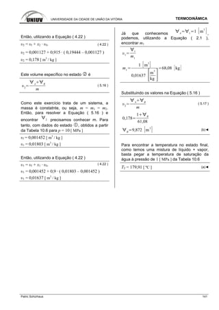 UNIVERSIDADE DA CIDADE DE UNIÃO DA VITÓRIA TERMODINÂMICA
Patric Schürhaus 141
Então, utilizando a Equação ( 4.22 )
υ2 = υl + x2 · υlv ( 4.22 )
υ2 = 0,001127 + 0,915 · ( 0,19444 – 0,001127 )
υ2 = 0,178 [ m3
/ kg ]
Este volume específico no estado é
2
A B
m
( 5.16 )
Como este exercício trata de um sistema, a
massa é constatnte, ou seja, m = m1 = m2.
Então, para resolver a Equação ( 5.16 ) e
encontrar 2 precisamos conhecer m. Para
tanto, com dados do estado , obtidos a partir
da Tabela 10.6 para p = 10 [ MPa ]
υl = 0,001452 [ m3
/ kg ]
υv = 0,01803 [ m3
/ kg ]
Então, utilizando a Equação ( 4.22 )
υ1 = υl + x1 · υlv
( 4.22 )
υ1 = 0,001452 + 0,9 · ( 0,01803 – 0,001452 )
υ1 = 0,01637 [ m3
/ kg ]
Já que conhecemos A 1
1 m
3
,
podemos, utilizando a Equação ( 2.1 ),
encontrar m1
1
1
m1
m1
1 m
3
0,01637
m
3
kg
68,08 kg
Substituindo os valores na Equação ( 5.16 )
2
A B
m
( 5.17 )
0,178
1 B
61,08
B
9,872 m
3
(b)◄
Para encontrar a temperatura no estado final,
como temos uma mistura de líquido + vapor,
basta pegar a temperatura de saturação da
água à pressão de 1 [ MPa ] da Tabela 10.6
T2 = 179,91 [ ºC ] (a)◄
 