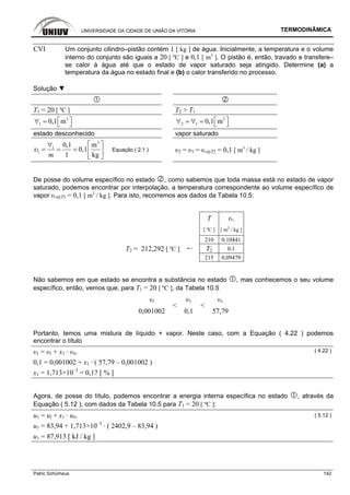 UNIVERSIDADE DA CIDADE DE UNIÃO DA VITÓRIA TERMODINÂMICA
Patric Schürhaus 142
CVI Um conjunto cilindro–pistão contém 1 [ kg ] de água. Inicialmente, a temperatura e o volume
interno do conjunto são iguais a 20 [ ºC ] e 0,1 [ m3
]. O pistão é, então, travado e transfere–
se calor à água até que o estado de vapor saturado seja atingido. Determine (a) a
temperatura da água no estado final e (b) o calor transferido no processo.
Solução ▼
T1 = 20 [ ºC ] T2 > T1
3
1 0,1 m⎡ ⎤∀ = ⎣ ⎦
3
2 1 0,1 m⎡ ⎤∀ = ∀ = ⎣ ⎦
estado desconhecido vapor saturado
3
1
1
0,1 m
0,1
1 kgm
υ
⎡ ⎤∀
= = = ⎢ ⎥
⎣ ⎦
Equação ( 2.1 ) υ2 = υ1 = υv@T2 = 0,1 [ m3
/ kg ]
De posse do volume específico no estado , como sabemos que toda massa está no estado de vapor
saturado, podemos encontrar por interpolação, a temperatura correspondente ao volume específico de
vapor υv@T2 = 0,1 [ m3
/ kg ]. Para isto, recorremos aos dados da Tabela 10.5:
T υv
[ ºC ] [ m3
/ kg ]
210 0,10441
T2 = 212,292 [ ºC ] ← T2 0,1
215 0,09479
Não sabemos em que estado se encontra a substância no estado , mas conhecemos o seu volume
específico, então, vemos que, para T1 = 20 [ ºC ], da Tabela 10.5
υl υ1 υv
0,001002
<
0,1
<
57,79
Portanto, temos uma mistura de líquido + vapor. Neste caso, com a Equação ( 4.22 ) podemos
encontrar o título
υ1 = υl + x1 · υlv
( 4.22 )
0,1 = 0,001002 + x1 · ( 57,79 – 0,001002 )
x1 = 1,713×10–3
= 0,17 [ % ]
Agora, de posse do título, podemos encontrar a energia interna específica no estado , através da
Equação ( 5.12 ), com dados da Tabela 10.5 para T1 = 20 [ ºC ]:
u1 = ul + x1 · ulv ( 5.12 )
u1 = 83,94 + 1,713×10–3
· ( 2402,9 – 83,94 )
u1 = 87,913 [ kJ / kg ]
 