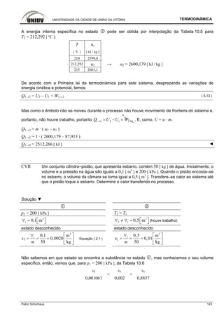 UNIVERSIDADE DA CIDADE DE UNIÃO DA VITÓRIA TERMODINÂMICA
Patric Schürhaus 143
A energia interna específica no estado pode ser obtida por interpolação da Tabela 10.5 para
T2 = 212,292 [ ºC ]:
T uv
[ ºC ] [ kJ / kg ]
210 2599,4
212,292 u2 → u2 = 2600,179 [ kJ / kg ]
215 2601,1
De acordo com a Primeira lei da termodinâmica para este sistema, desprezando as variações de
energia cinética e potencial, temos:
Q1→2 = U2 – U1 + W1→2 ( 5.13 )
Mas como o êmbolo não se moveu durante o processo não houve movimento de fronteira do sistema e,
portanto, não houve trabalho, portanto 1 2 2 1 1 2Q U U W→ →= − +
0
. E, como, U = u · m.
Q1→2 = m · ( u2 – u1 )
Q1→2 = 1 · ( 2600,179 – 87,913 )
Q1→2 = 2512,266 [ kJ ] ◄
CVII Um conjunto cilindro–pistão, que apresenta esbarro, contém 50 [ kg ] de água. Inicialmente, o
volume e a pressão na água são iguais a 0,1 [ m3
] e 200 [ kPa ]. Quando o pistão encosta–se
no esbarro, o volume da câmara se torna igual a 0,5 [ m3
]. Transfere–se calor ao sistema até
que o pistão toque o esbarro. Determine o calor transferido no processo.
Solução ▼
p1 = 200 [ kPa ] T2 > T1
3
1 0,1 m⎡ ⎤∀ = ⎣ ⎦
3
2 1 0,5 m⎡ ⎤∀ ≠ ∀ = ⎣ ⎦ (houve trabalho)
estado desconhecido estado desconhecido
3
1
1
0,1 m
0,0020
50 kgm
υ
⎡ ⎤∀
= = = ⎢ ⎥
⎣ ⎦
Equação ( 2.1 )
3
1
2
0,5 m
0,01
50 kgm
υ
⎡ ⎤∀
= = = ⎢ ⎥
⎣ ⎦
Não sabemos em que estado se encontra a substância no estado , mas conhecemos o seu volume
específico, então, vemos que, para p1 = 200 [ kPa ], da Tabela 10.6
υl υ1 υv
0,001061
<
0,002
<
0,8857
 