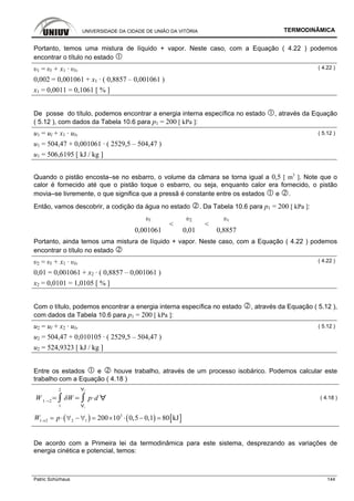UNIVERSIDADE DA CIDADE DE UNIÃO DA VITÓRIA TERMODINÂMICA
Patric Schürhaus 144
Portanto, temos uma mistura de líquido + vapor. Neste caso, com a Equação ( 4.22 ) podemos
encontrar o título no estado
υ1 = υl + x1 · υlv
( 4.22 )
0,002 = 0,001061 + x1 · ( 0,8857 – 0,001061 )
x1 = 0,0011 = 0,1061 [ % ]
De posse do título, podemos encontrar a energia interna específica no estado , através da Equação
( 5.12 ), com dados da Tabela 10.6 para p1 = 200 [ kPa ]:
u1 = ul + x1 · ulv ( 5.12 )
u1 = 504,47 + 0,001061 · ( 2529,5 – 504,47 )
u1 = 506,6195 [ kJ / kg ]
Quando o pistão encosta–se no esbarro, o volume da câmara se torna igual a 0,5 [ m3
]. Note que o
calor é fornecido até que o pistão toque o esbarro, ou seja, enquanto calor era fornecido, o pistão
movia–se livremente, o que significa que a pressã é constante entre os estados e .
Então, vamos descobrir, a codição da água no estado . Da Tabela 10.6 para p1 = 200 [ kPa ]:
υl υ2 υv
0,001061
<
0,01
<
0,8857
Portanto, ainda temos uma mistura de líquido + vapor. Neste caso, com a Equação ( 4.22 ) podemos
encontrar o título no estado
υ2 = υl + x1 · υlv
( 4.22 )
0,01 = 0,001061 + x2 · ( 0,8857 – 0,001061 )
x2 = 0,0101 = 1,0105 [ % ]
Com o título, podemos encontrar a energia interna específica no estado , através da Equação ( 5.12 ),
com dados da Tabela 10.6 para p1 = 200 [ kPa ]:
u2 = ul + x2 · ulv ( 5.12 )
u2 = 504,47 + 0,010105 · ( 2529,5 – 504,47 )
u2 = 524,9323 [ kJ / kg ]
Entre os estados e houve trabalho, através de um processo isobárico. Podemos calcular este
trabalho com a Equação ( 4.18 )
W 1 2
1
2
1
2
p d ( 4.18 )
( ) ( ) [ ]3
1 2 2 1 200 10 0,5 0,1 80 kJW p→ = ⋅ ∀ −∀ = × ⋅ − =
De acordo com a Primeira lei da termodinâmica para este sistema, desprezando as variações de
energia cinética e potencial, temos:
 