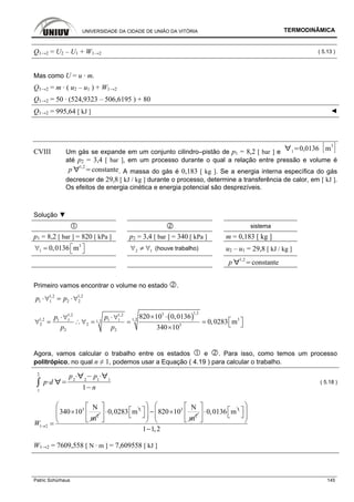 UNIVERSIDADE DA CIDADE DE UNIÃO DA VITÓRIA TERMODINÂMICA
Patric Schürhaus 145
Q1→2 = U2 – U1 + W1→2 ( 5.13 )
Mas como U = u · m.
Q1→2 = m · ( u2 – u1 ) + W1→2
Q1→2 = 50 · (524,9323 – 506,6195 ) + 80
Q1→2 = 995,64 [ kJ ] ◄
CVIII Um gás se expande em um conjunto cilindro–pistão de p1 = 8,2 [ bar ] e 1
0,0136 m
3
até p2 = 3,4 [ bar ], em um processo durante o qual a relação entre pressão e volume é
p
1,2
constante. A massa do gás é 0,183 [ kg ]. Se a energia interna específica do gás
decrescer de 29,8 [ kJ / kg ] durante o processo, determine a transferência de calor, em [ kJ ].
Os efeitos de energia cinética e energia potencial são desprezíveis.
Solução ▼
sistema
p1 = 8,2 [ bar ] = 820 [ kPa ] p2 = 3,4 [ bar ] = 340 [ kPa ] m = 0,183 [ kg ]
3
1 0,0136 m⎡ ⎤∀ = ⎣ ⎦ 2 1∀ ≠ ∀ (houve trabalho) u2 – u1 = 29,8 [ kJ / kg ]
p
1,2
constante
Primeiro vamos encontrar o volume no estado .
1,2 1,2
1 1 2 2p p⋅∀ = ⋅∀
( )
1,231,2 1,2
1,2 31,21 1 1 11,2
2 2 3
2 2
820 10 0,0136
0,0283 m
340 10
p p
p p
× ⋅⋅∀ ⋅∀
⎡ ⎤∀ = ∴∀ = = = ⎣ ⎦×
Agora, vamos calcular o trabalho entre os estados e . Para isso, como temos um processo
politrópico, no qual n ≠ 1, podemos usar a Equação ( 4.19 ) para calcular o trabalho.
1
2
p d
p2 2
p1 1
1 n
( 5.18 )
3
2
1 2
N
340 10
m
W →
×
=
3
0,0283 m
⎡ ⎤
⋅⎢ ⎥
⎣ ⎦
3
2
N
820 10
m
⎛ ⎞
⎡ ⎤ − ×⎜ ⎟⎣ ⎦⎜ ⎟
⎝ ⎠
3
0,0136 m
⎡ ⎤
⋅⎢ ⎥
⎣ ⎦
1 1,2
⎛ ⎞
⎡ ⎤⎜ ⎟⎣ ⎦⎜ ⎟
⎝ ⎠
−
W1→2 = 7609,558 [ N · m ] = 7,609558 [ kJ ]
 