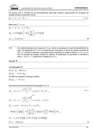 UNIVERSIDADE DA CIDADE DE UNIÃO DA VITÓRIA TERMODINÂMICA
Patric Schürhaus 146
De acordo com a Primeira lei da termodinâmica para este sistema, desprezando as variações de
energia cinética e potencial, temos:
Q1→2 = U2 – U1 + W1→2 ( 5.13 )
Mas como U = u · m.
Q1→2 = m · ( u2 – u1 ) + W1→2
[ ]1 2 0,183 kgQ → =
kJ
29,8
kg
⋅ − [ ]( )7,61 kJ
⎛ ⎞⎡ ⎤
⎜ ⎟ +⎢ ⎥
⎜ ⎟⎢ ⎥⎣ ⎦⎝ ⎠
Q1→2 = 2,156 [ kJ ] ◄
CIX Um sistema fechado com massa de 2 [ kg ] sofre um processo no qual há transferência de
calor, da magnitude de 25 [ kJ ] do sistema para vizinhança. A altura do sistema aumenta de
700 [ m ] durante o processo. A energia interna específica do sistema diminui 15 [ kJ / kg ] e,
não há variação de energia cinética no sistema. A aceleração da gravidade é constante e
vale g = 9,6 [ m / s2
]. Determine o trabalho em [ kJ ].
Solução ▼
Considerações ▼
(1) Z2 – Z1 = 700 [ m ];
(2) ∆u = –15 [ kJ / kg ];
(3) Não há variação de energia cinética;
(4) Q1→2 = –25 [ kJ ].
A primeira lei da termodinâmica é (Equação ( 5.11 ))
Q1 2
U 2
U 1
m V 2
2
V1
2
2
m g Z2
Z1
W 1 2
( 5.11 )
( )2 2
2 1
1 2 2 1
2
m V V
Q U U→
⋅ −
= − + ( )
0(3)
2 1 1 2m g z z W
=
→+ ⋅ ⋅ − +
( ) ( )1 2 2 1 2 1 1 2Q m u u m g z z W→ →= ⋅ − + ⋅ ⋅ − +
[ ] [ ]25 kJ 2 kg− =
kJ
15
kg
⋅ − [ ] [ ] 1 22
m
2 kg 9,6 700 m
s
W →
⎡ ⎤⎛ ⎞⎡ ⎤ ⎛ ⎞⎡ ⎤⎢ ⎥⎜ ⎟ + ⋅ ⋅ +⎢ ⎥ ⎜ ⎟⎢ ⎥⎜ ⎟⎢ ⎥ ⎣ ⎦⎝ ⎠⎢ ⎥⎣ ⎦⎝ ⎠⎣ ⎦
[ ]( ) [ ]( ) [ ]( )3 3
1 2 25 10 J 30 10 J 13440 JW → = − × − − × −
W1→2 = –8,44 [ kJ ] ◄
 