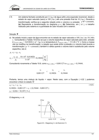 UNIVERSIDADE DA CIDADE DE UNIÃO DA VITÓRIA TERMODINÂMICA
Patric Schürhaus 147
CX Um sistema fechado constituído por 2 [ kg ] de água sofre uma expansão reversível, desde o
estado de vapor saturado (seco) a 100 [ bar ] até uma pressão final de 10 [ bar ]. Durante a
transformação verifica–se a seguinte relação entre o volume e a pressão: p constante.
(a) Represente a transformação no diagrama p–υ; (b) Determine, em [ kJ ], o trabalho
realizado pelo sistema e a quantidade de calor trocada com o exterior.
Solução ▼
a) No estado inicial o vapor de água encontra–se no estado de vapor saturado a 100 [ bar ] ou 10 [ MPa
]. Consultando a Tabela 10.6 tira–se que o volume específico do vapor saturado para esta pressão
é υv@10 [ MPa ] = 0,018026 [ m3
/ kg ] e a temperatura é Tsat@10 [ MPa ] = 311,06 [ ºC ]. Como a massa
não se modifica na transformação, a relação que existe entre a pressão e o volume total durante a
transformação ( constantep⋅∀ = ) também é válida quando o volume total é substituído pelo volume
específico, isto é:
1 1 2 2p pυ υ⋅ = ⋅
6 3
1 1
2 6
2
10 10 0,018026 m
=0,18026
1 10 kg
p
p
υ
υ
⎡ ⎤⋅ × ⋅
= = ⎢ ⎥
× ⎣ ⎦
Consultando novamente a Tabela 10.6, como υl@1 [ MPa ] = 0,001127 e υv@1 [ MPa ] = 0,19444,
υl υ2 υv
0,001127
<
0,18026
<
0,19444
Portanto, temos uma mistura de líquido + vapor. Neste caso, com a Equação ( 4.22 ) podemos
encontrar o título no estado
υ2 = υl + x2 · υlv
( 4.22 )
0,18026 = 0,001127 + x2 · ( 0,19444 – 0,001127 )
x2 = 0,926 = 92,597 [ % ]
O diagrama p–υ é:
Figura 5.5 – Diagrama p–υ do Exercício CX
 