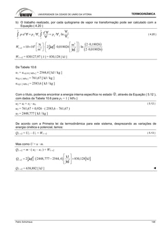 UNIVERSIDADE DA CIDADE DE UNIÃO DA VITÓRIA TERMODINÂMICA
Patric Schürhaus 148
b) O trabalho realizado, por cada quilograma de vapor na transformação pode ser calculado com a
Equação ( 4.20 )
1
2
p d p1 1
1
2
d
p1 1
ln 2
1
( 4.20 )
[ ]6
1 2 2
N
10 10 2 kg
m
W →
⎡ ⎤
= × ⋅⎢ ⎥
⎣ ⎦
3
m
0,018026
kg
⋅
( )
( )
2 0,18026
ln
2 0,018026
⎛ ⎞⎡ ⎤ ⋅
⎜ ⎟⋅⎢ ⎥
⎜ ⎟ ⋅⎢ ⎥⎣ ⎦⎝ ⎠
W1→2 = 830127,97 [ J ] = 830,128 [ kJ ]
Da Tabela 10.6
u1 = uv@10 [ MPa ] = 2544,4 [ kJ / kg ]
ul@1 [ MPa ] = 761,67 [ kJ / kg ]
uv@1 [ MPa ] = 2583,6 [ kJ / kg ]
Com o título, podemos encontrar a energia interna específica no estado , através da Equação ( 5.12 ),
com dados da Tabela 10.6 para p2 = 1 [ MPa ]:
u2 = ul + x2 · ulv ( 5.12 )
u2 = 761,67 + 0,926 · ( 2583,6 – 761,67 )
u2 = 2448,777 [ kJ / kg ]
De acordo com a Primeira lei da termodinâmica para este sistema, desprezando as variações de
energia cinética e potencial, temos:
Q1→2 = U2 – U1 + W1→2 ( 5.13 )
Mas como U = u · m.
Q1→2 = m · ( u2 – u1 ) + W1→2
[ ]1 2 2 kgQ → = ( )
kJ
2448,777 2544,4
kg
⋅ − [ ]830,128 kJ
⎡ ⎤
+⎢ ⎥
⎢ ⎥⎣ ⎦
Q1→2 = 638,882 [ kJ ] ◄
 
