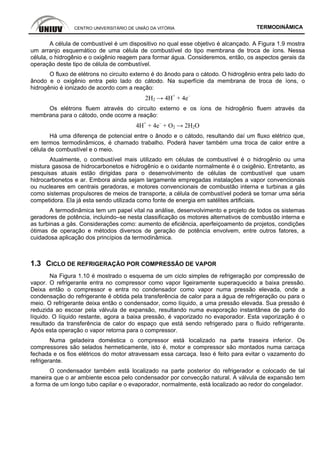 CENTRO UNIVERSITÁRIO DE UNIÃO DA VITÓRIA TERMODINÂMICA
A célula de combustível é um dispositivo no qual esse objetivo é alcançado. A Figura 1.9 mostra
um arranjo esquemático de uma célula de combustível do tipo membrana de troca de íons. Nessa
célula, o hidrogênio e o oxigênio reagem para formar água. Consideremos, então, os aspectos gerais da
operação deste tipo de célula de combustível.
O fluxo de elétrons no circuito externo é do ânodo para o cátodo. O hidrogênio entra pelo lado do
ânodo e o oxigênio entra pelo lado do cátodo. Na superfície da membrana de troca de íons, o
hidrogênio é ionizado de acordo com a reação:
2H2 → 4H+
+ 4e–
Os elétrons fluem através do circuito externo e os íons de hidrogênio fluem através da
membrana para o cátodo, onde ocorre a reação:
4H+
+ 4e–
+ O2 → 2H2O
Há uma diferença de potencial entre o ânodo e o cátodo, resultando daí um fluxo elétrico que,
em termos termodinâmicos, é chamado trabalho. Poderá haver também uma troca de calor entre a
célula de combustível e o meio.
Atualmente, o combustível mais utilizado em células de combustível é o hidrogênio ou uma
mistura gasosa de hidrocarbonetos e hidrogênio e o oxidante normalmente é o oxigênio. Entretanto, as
pesquisas atuais estão dirigidas para o desenvolvimento de células de combustível que usam
hidrocarbonetos e ar. Embora ainda sejam largamente empregadas instalações a vapor convencionais
ou nucleares em centrais geradoras, e motores convencionais de combustão interna e turbinas a gás
como sistemas propulsores de meios de transporte, a célula de combustível poderá se tornar uma séria
competidora. Ela já esta sendo utilizada como fonte de energia em satélites artificiais.
A termodinâmica tem um papel vital na análise, desenvolvimento e projeto de todos os sistemas
geradores de potência, incluindo–se nesta classificação os motores alternativos de combustão interna e
as turbinas a gás. Considerações como: aumento de eficiência, aperfeiçoamento de projetos, condições
ótimas de operação e métodos diversos de geração de potência envolvem, entre outros fatores, a
cuidadosa aplicação dos princípios da termodinâmica.
1.3 CICLO DE REFRIGERAÇÃO POR COMPRESSÃO DE VAPOR
Na Figura 1.10 é mostrado o esquema de um ciclo simples de refrigeração por compressão de
vapor. O refrigerante entra no compressor como vapor ligeiramente superaquecido a baixa pressão.
Deixa então o compressor e entra no condensador como vapor numa pressão elevada, onde a
condensação do refrigerante é obtida pela transferência de calor para a água de refrigeração ou para o
meio. O refrigerante deixa então o condensador, como líquido, a uma pressão elevada. Sua pressão é
reduzida ao escoar pela válvula de expansão, resultando numa evaporação instantânea de parte do
líquido. O líquido restante, agora a baixa pressão, é vaporizado no evaporador. Esta vaporização é o
resultado da transferência de calor do espaço que está sendo refrigerado para o fluido refrigerante.
Após esta operação o vapor retorna para o compressor.
Numa geladeira doméstica o compressor está localizado na parte traseira inferior. Os
compressores são selados hermeticamente, isto é, motor e compressor são montados numa carcaça
fechada e os fios elétricos do motor atravessam essa carcaça. Isso é feito para evitar o vazamento do
refrigerante.
O condensador também está localizado na parte posterior do refrigerador e colocado de tal
maneira que o ar ambiente escoa pelo condensador por convecção natural. A válvula de expansão tem
a forma de um longo tubo capilar e o evaporador, normalmente, está localizado ao redor do congelador.
 