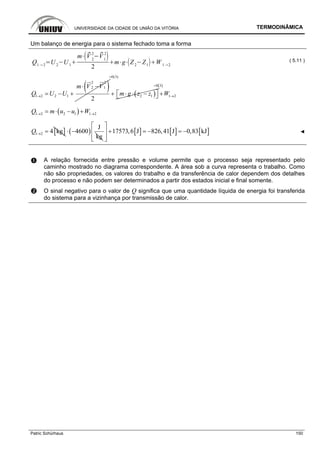 UNIVERSIDADE DA CIDADE DE UNIÃO DA VITÓRIA TERMODINÂMICA
Patric Schürhaus 150
Um balanço de energia para o sistema fechado toma a forma
Q1 2
U 2
U 1
m V 2
2
V1
2
2
m g Z2
Z1
W 1 2
( 5.11 )
( )2 2
2 1
1 2 2 1
2
m V V
Q U U→
⋅ −
= − + ( )
0(3)
2 1m g z z
=
⎡ ⎤+ ⋅ ⋅ −⎣ ⎦
( )0 3
1 2W
=
→+
( )1 2 2 1 1 2Q m u u W→ →= ⋅ − +
[ ]1 2 4 kgQ → = ( )
J
4600
kg
⋅ − [ ] [ ] [ ]17573,6 J 826,41 J 0,83 kJ
⎡ ⎤
+ = − = −⎢ ⎥
⎢ ⎥⎣ ⎦
◄
A relação fornecida entre pressão e volume permite que o processo seja representado pelo
caminho mostrado no diagrama correspondente. A área sob a curva representa o trabalho. Como
não são propriedades, os valores do trabalho e da transferência de calor dependem dos detalhes
do processo e não podem ser determinados a partir dos estados inicial e final somente.
O sinal negativo para o valor de Q significa que uma quantidade líquida de energia foi transferida
do sistema para a vizinhança por transmissão de calor.
 