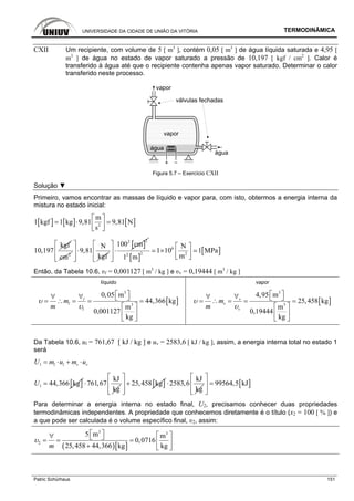 UNIVERSIDADE DA CIDADE DE UNIÃO DA VITÓRIA TERMODINÂMICA
Patric Schürhaus 151
CXII Um recipiente, com volume de 5 [ m3
], contém 0,05 [ m3
] de água líquida saturada e 4,95 [
m3
] de água no estado de vapor saturado a pressão de 10,197 [ kgf / cm2
]. Calor é
transferido à água até que o recipiente contenha apenas vapor saturado. Determinar o calor
transferido neste processo.
Figura 5.7 – Exercício CXII
Solução ▼
Primeiro, vamos encontrar as massas de líquido e vapor para, com isto, obtermos a energia interna da
mistura no estado inicial:
[ ] [ ] [ ]2
m
1 kgf 1 kg 9,81 9,81 N
s
⎡ ⎤
= ⋅ =⎢ ⎥⎣ ⎦
kgf
10,197 2
cm
N
9,81
kgf
⎡ ⎤
⋅⎢ ⎥
⎢ ⎥⎣ ⎦
[ ]
22
100 cm⎡ ⎤
⋅⎢ ⎥
⎢ ⎥⎣ ⎦ [ ]
[ ]6
2 22
N
1 10 1 MPa
m1 m
⎡ ⎤
× ⎢ ⎥⎣ ⎦
Então, da Tabela 10.6, υl = 0,001127 [ m3
/ kg ] e υv = 0,19444 [ m3
/ kg ]
líquido vapor
[ ]
3
3
0,05 m
44,366 kg
m
0,001127
kg
l
l
l
m
m
υ
υ
⎡ ⎤∀∀ ⎣ ⎦= ∴ = = =
⎡ ⎤
⎢ ⎥
⎣ ⎦
[ ]
3
3
4,95 m
25,458 kg
m
0,19444
kg
v
v
v
m
m
υ
υ
⎡ ⎤∀∀ ⎣ ⎦= ∴ = = =
⎡ ⎤
⎢ ⎥
⎣ ⎦
Da Tabela 10.6, ul = 761,67 [ kJ / kg ] e uv = 2583,6 [ kJ / kg ], assim, a energia interna total no estado 1
será
1 l l v vU m u m u= ⋅ + ⋅
[ ]1 44,366 kgU =
kJ
761,67
kg
⋅ [ ]25,458 kg
⎡ ⎤
+⎢ ⎥
⎢ ⎥⎣ ⎦
kJ
2583,6
kg
⋅ [ ]99564,5 kJ
⎡ ⎤
=⎢ ⎥
⎢ ⎥⎣ ⎦
Para determinar a energia interna no estado final, U2, precisamos conhecer duas propriedades
termodinâmicas independentes. A propriedade que conhecemos diretamente é o título (x2 = 100 [ % ]) e
a que pode ser calculada é o volume específico final, υ2, assim:
( )[ ]
3 3
2
5 m m
0,0716
25,458 44,366 kg kgm
υ
⎡ ⎤ ⎡ ⎤∀ ⎣ ⎦= = = ⎢ ⎥
+ ⎣ ⎦
 