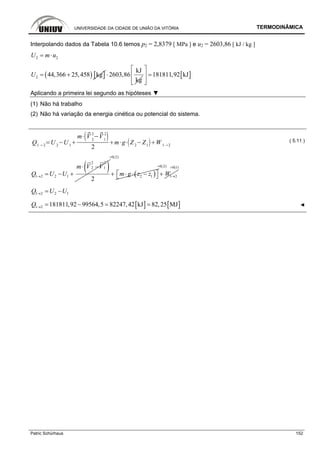 UNIVERSIDADE DA CIDADE DE UNIÃO DA VITÓRIA TERMODINÂMICA
Patric Schürhaus 152
Interpolando dados da Tabela 10.6 temos p2 = 2,8379 [ MPa ] e u2 = 2603,86 [ kJ / kg ]
2 2U m u= ⋅
( ) [ ]2 44,366 25,458 kgU = +
kJ
2603,86
kg
⋅ [ ]181811,92 kJ
⎡ ⎤
=⎢ ⎥
⎢ ⎥⎣ ⎦
Aplicando a primeira lei segundo as hipóteses ▼
(1) Não há trabalho
(2) Não há variação da energia cinética ou potencial do sistema.
Q1 2
U 2
U 1
m V 2
2
V1
2
2
m g Z2
Z1
W 1 2
( 5.11 )
( )2 2
2 1
1 2 2 1
2
m V V
Q U U→
⋅ −
= − + ( )
0(2)
2 1m g z z
=
⎡ ⎤+ ⋅ ⋅ −⎣ ⎦
0(2)
1 2W
=
→+
0(1)=
1 2 2 1Q U U→ = −
[ ] [ ]1 2 181811,92 99564,5 82247,42 kJ 82,25 MJQ → = − = = ◄
 