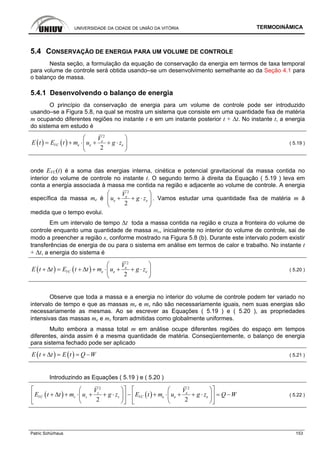 UNIVERSIDADE DA CIDADE DE UNIÃO DA VITÓRIA TERMODINÂMICA
Patric Schürhaus 153
5.4 CONSERVAÇÃO DE ENERGIA PARA UM VOLUME DE CONTROLE
Nesta seção, a formulação da equação de conservação da energia em termos de taxa temporal
para volume de controle será obtida usando–se um desenvolvimento semelhante ao da Seção 4.1 para
o balanço de massa.
5.4.1 Desenvolvendo o balanço de energia
O princípio da conservação de energia para um volume de controle pode ser introduzido
usando–se a Figura 5.8, na qual se mostra um sistema que consiste em uma quantidade fixa de matéria
m ocupando diferentes regiões no instante t e em um instante posterior t + ∆t. No instante t, a energia
do sistema em estudo é
( ) ( )
2
2
e
VC e e e
V
E t E t m u g z
⎛ ⎞
= + ⋅ + + ⋅⎜ ⎟
⎝ ⎠
( 5.19 )
onde EVC(t) é a soma das energias interna, cinética e potencial gravitacional da massa contida no
interior do volume de controle no instante t. O segundo termo à direita da Equação ( 5.19 ) leva em
conta a energia associada à massa me contida na região e adjacente ao volume de controle. A energia
específica da massa me é
2
2
e
e e
V
u g z
⎛ ⎞
+ + ⋅⎜ ⎟
⎝ ⎠
. Vamos estudar uma quantidade fixa de matéria m à
medida que o tempo evolui.
Em um intervalo de tempo ∆t toda a massa contida na região e cruza a fronteira do volume de
controle enquanto uma quantidade de massa ms, inicialmente no interior do volume de controle, sai de
modo a preencher a região s, conforme mostrado na Figura 5.8 (b). Durante este intervalo podem existir
transferências de energia de ou para o sistema em análise em termos de calor e trabalho. No instante t
+ ∆t, a energia do sistema é
( ) ( )
2
2
e
VC e e e
V
E t t E t t m u g z
⎛ ⎞
+ Δ = + Δ + ⋅ + + ⋅⎜ ⎟
⎝ ⎠
( 5.20 )
Observe que toda a massa e a energia no interior do volume de controle podem ter variado no
intervalo de tempo e que as massas me e ms não são necessariamente iguais, nem suas energias são
necessariamente as mesmas. Ao se escrever as Equações ( 5.19 ) e ( 5.20 ), as propriedades
intensivas das massas me e ms foram admitidas como globalmente uniformes.
Muito embora a massa total m em análise ocupe diferentes regiões do espaço em tempos
diferentes, ainda assim é a mesma quantidade de matéria. Conseqüentemente, o balanço de energia
para sistema fechado pode ser aplicado
( ) ( )E t t E t Q W+ Δ = = − ( 5.21 )
Introduzindo as Equações ( 5.19 ) e ( 5.20 )
( ) ( )
2 2
2 2
s e
VC s s s VC e e e
V V
E t t m u g z E t m u g z Q W
⎡ ⎤ ⎡ ⎤⎛ ⎞ ⎛ ⎞
+ Δ + ⋅ + + ⋅ − + ⋅ + + ⋅ = −⎢ ⎥ ⎢ ⎥⎜ ⎟ ⎜ ⎟
⎝ ⎠ ⎝ ⎠⎣ ⎦ ⎣ ⎦
( 5.22 )
 