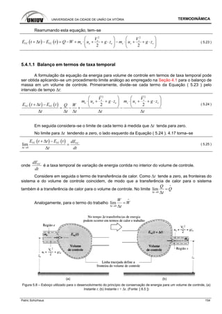 UNIVERSIDADE DA CIDADE DE UNIÃO DA VITÓRIA TERMODINÂMICA
Patric Schürhaus 154
Rearrumando esta equação, tem–se
( ) ( )
2 2
2 2
e s
VC VC e e e s s s
V V
E t t E t Q W m u g z m u g z
⎛ ⎞ ⎛ ⎞
+ Δ − = − + ⋅ + + ⋅ − ⋅ + + ⋅⎜ ⎟ ⎜ ⎟
⎝ ⎠ ⎝ ⎠
( 5.23 )
5.4.1.1 Balanço em termos de taxa temporal
A formulação da equação da energia para volume de controle em termos de taxa temporal pode
ser obtida aplicando–se um procedimento limite análogo ao empregado na Seção 4.1 para o balanço de
massa em um volume de controle. Primeiramente, divide–se cada termo da Equação ( 5.23 ) pelo
intervalo de tempo ∆t:
( ) ( )
2 2
2 2
e s
e e e s s s
VC VC
V V
m u g z m u g z
E t t E t Q W
t t t t t
⎛ ⎞ ⎛ ⎞
⋅ + + ⋅ ⋅ + + ⋅⎜ ⎟ ⎜ ⎟
+ Δ − ⎝ ⎠ ⎝ ⎠= − + −
Δ Δ Δ Δ Δ
( 5.24 )
Em seguida considera–se o limite de cada termo à medida que ∆t tenda para zero.
No limite para ∆t tendendo a zero, o lado esquerdo da Equação ( 5.24 ). 4.17 torna–se
( ) ( )
0
lim VC VC VC
t
E t t E t dE
t dtΔ →
+ Δ −
=
Δ
( 5.25 )
onde VCdE
dt
é a taxa temporal de variação de energia contida no interior do volume de controle.
Considere em seguida o termo de transferência de calor. Como ∆t tende a zero, as fronteiras do
sistema e do volume de controle coincidem, de modo que a transferência de calor para o sistema
também é a transferência de calor para o volume de controle. No limite
0
lim
t
Q
Q
tΔ →
=
Δ
i
Analogamente, para o termo do trabalho
0
lim
t
W
W
tΔ →
=
Δ
i
(a) (b)
Figura 5.8 – Esboço utilizado para o desenvolvimento do princípio de conservação de energia para um volume de controle, (a)
Instante t; (b) Instante t + ∆t. (Fonte: [ 8.5 ])
 