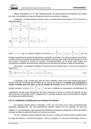 UNIVERSIDADE DA CIDADE DE UNIÃO DA VITÓRIA TERMODINÂMICA
Patric Schürhaus 155
Nestas expressões Q
i
e W
i
são, respectivamente, as taxas líquidas de transferência de energia
por calor e por trabalho ao longo da fronteira do volume de controle no instante t.
Finalmente, no limite quando ∆t tende a zero, os outros termos da Equação ( 5.25 ) tornam–se,
respectivamente,
2
2
0
2
lim
2
e
e e e
e
e e e
t
V
m u g z
V
m u g z
tΔ →
⎡ ⎤⎛ ⎞
⋅ + + ⋅⎢ ⎥⎜ ⎟
⎛ ⎞⎝ ⎠⎢ ⎥ = ⋅ + + ⋅⎜ ⎟⎢ ⎥Δ ⎝ ⎠
⎢ ⎥
⎢ ⎥⎣ ⎦
i
2
2
0
2
lim
2
s
s s s
s
s s s
t
V
m u g z
V
m u g z
tΔ →
⎡ ⎤⎛ ⎞
⋅ + + ⋅⎢ ⎥⎜ ⎟
⎛ ⎞⎝ ⎠⎢ ⎥ = ⋅ + + ⋅⎜ ⎟⎢ ⎥Δ ⎝ ⎠
⎢ ⎥
⎢ ⎥⎣ ⎦
i
onde em
i
e sm
i
são as vazões mássicas. Os termos
2
2
e
e e
V
u g z
⎛ ⎞
+ + ⋅⎜ ⎟
⎝ ⎠
e
2
2
s
s s
V
u g z
⎛ ⎞
+ + ⋅⎜ ⎟
⎝ ⎠
são as
energias específicas da massa em escoamento avaliadas na entrada e na saída do volume de controle.
Lembre–se de que inicialmente admitimos propriedades uniformes para cada uma das massas me e ms
que cruzam a fronteira do volume de controle. Conseqüentemente, ao se tomar estes limites, isto
corresponde à hipótese de escoamento unidimensional nas áreas de entrada e saída do escoamento.
Em síntese, a equação da energia em termos de taxa temporal para o volume de controle da
Figura 5.8 é
2 2
2 2
VC e s
e se e s s
dE V V
Q W m u g z m u g z
dt
⎛ ⎞ ⎛ ⎞
= − + ⋅ + + ⋅ − ⋅ + + ⋅⎜ ⎟ ⎜ ⎟
⎝ ⎠ ⎝ ⎠
i i i i
( 5.26 )
A Equação ( 5.26 ) mostra que, além de calor e trabalho, existe uma outra maneira pela qual a
energia pode ser transferida pela fronteira de um volume de controle: é a energia que acompanha a
massa à medida que esta entra ou sai do volume de controle. Estes termos de transferência de
energia possuem a forma
2
2
V
m u g z
⎛ ⎞
⋅ + + ⋅⎜ ⎟
⎝ ⎠
i
, em que a hipótese de escoamento unidimensional foi
considerada. Se não existir escoamento de massa entrando ou saindo do volume de controle, os dois
últimos termos da Equação ( 5.26 ) desaparecem. A equação então se reduz à formulação do balanço
de energia para sistema fechado.
5.4.1.2 Avaliando o trabalho para um volume de controle
Em seguida, iremos colocar a Equação ( 5.26 ) em uma forma que é mais conveniente para
aplicações subseqüentes. Isto será basicamente realizado através de uma reanálise do termo de
trabalho W
i
, que representa a taxa temporal de transferência líquida de energia sob a forma de trabalho
ao longo de todas as partes da fronteira do volume de controle.
Por ser o trabalho sempre realizado sobre ou por um volume de controle onde a matéria escoa
ao longo da fronteira, é conveniente separar o termo de trabalho W
i
em duas contribuições. Uma é o
 