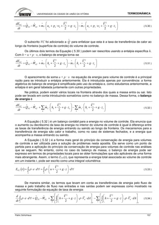 UNIVERSIDADE DA CIDADE DE UNIÃO DA VITÓRIA TERMODINÂMICA
Patric Schürhaus 157
2 2
2 2
VC e s
e se e e e s s s sVC VC
dE V V
Q W m u p g z m u p g z
dt
υ υ
⎛ ⎞ ⎛ ⎞
= − + ⋅ + ⋅ + + ⋅ − ⋅ + ⋅ + + ⋅⎜ ⎟ ⎜ ⎟
⎝ ⎠ ⎝ ⎠
i i i i
( 5.30 )
O subscrito VC foi adicionado a Q
i
para enfatizar que esta é a taxa de transferência de calor ao
longo da fronteira (superfície de controle) do volume de controle.
Os últimos dois termos da Equação ( 5.30 ) podem ser reescritos usando a entalpia específica h.
Com h = u + p · υ, o balanço de energia torna–se
2 2
2 2
VC e s
e se e s sVC VC
dE V V
Q W m h g z m h g z
dt
⎛ ⎞ ⎛ ⎞
= − + ⋅ + + ⋅ − ⋅ + + ⋅⎜ ⎟ ⎜ ⎟
⎝ ⎠ ⎝ ⎠
i i i i
( 5.31 )
O aparecimento da soma u + p · υ na equação da energia para volume de controle é a principal
razão para se introduzir a entalpia anteriormente. Ela é introduzida apenas por conveniência: a forma
algébrica do balanço de energia é simplificada pelo uso da entalpia e, como estudamos anteriormente, a
entalpia é em geral tabelada juntamente com outras propriedades.
Na prática, podem existir vários locais na fronteira através dos quais a massa entra ou sai. Isto
pode ser levado em conta introduzindo somatórios como no balanço de massa. Dessa forma, o balanço
de energia é
2 2
2 2
VC e s
e se e s sVC VC
e s
dE V V
Q W m h g z m h g z
dt
⎛ ⎞ ⎛ ⎞
= − + ⋅ + + ⋅ − ⋅ + + ⋅⎜ ⎟ ⎜ ⎟
⎝ ⎠ ⎝ ⎠
∑ ∑i i
i i
i i
( 5.32 )
A Equação ( 5.32 ) é um balanço contábil para a energia no volume de controle. Ela enuncia que
o aumento ou decréscimo da taxa de energia no interior do volume de controle é igual à diferença entre
as taxas de transferência de energia entrando ou saindo ao longo da fronteira. Os mecanismos para a
transferência de energia são calor e trabalho, como no caso de sistemas fechados, e a energia que
acompanha a massa entrando ou saindo.
A Equação ( 5.32 ) é a forma mais geral do princípio da conservação de energia para volumes
de controle a ser utilizada para a solução de problemas nesta apostila. Ela serve como um ponto de
partida para a aplicação do princípio da conservação de energia para volumes de controle nas análises
que se seguem. No entanto, como no caso do balanço de massa, o balanço de energia pode ser
expresso em termos de propriedades locais para se obter formulações que são aplicáveis de uma forma
mais abrangente. Assim, o termo EVC(t), que representa a energia total associada ao volume de controle
em um instante t, pode ser escrito como uma integral volumétrica
( )
2
2
VC
V
E t e d u g z dρ ρ
∀ ∀
⎛ ⎞
= ⋅ ⋅ ∀ = ⋅ + + ⋅ ⋅ ∀⎜ ⎟
⎝ ⎠
∫ ∫ ( 5.33 )
De maneira similar, os termos que levam em conta as transferências de energia pelo fluxo de
massa e pelo trabalho de fluxo nas entradas e nas saídas podem ser expressas como mostrado na
seguinte formulação da equação de taxa de energia:
2 2
2 2
n nVC VC
e sA Ae s
d V V
e d Q W h g z V dA h g z V dA
dt
ρ ρ ρ
∀
⎡ ⎤ ⎡ ⎤⎛ ⎞ ⎛ ⎞
⋅ ⋅ ∀ = − + + + ⋅ ⋅ ⋅ ⋅ − + + ⋅ ⋅ ⋅ ⋅⎢ ⎥ ⎢ ⎥⎜ ⎟ ⎜ ⎟
⎝ ⎠ ⎝ ⎠⎣ ⎦ ⎣ ⎦
∑ ∑∫ ∫ ∫
i i
( 5.34 )
 