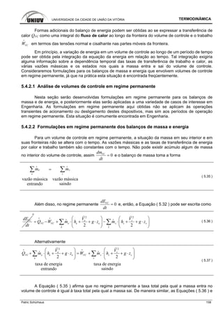 UNIVERSIDADE DA CIDADE DE UNIÃO DA VITÓRIA TERMODINÂMICA
Patric Schürhaus 158
Formas adicionais do balanço de energia podem ser obtidas ao se expressar a transferência de
calor QVC como uma integral do fluxo de calor ao longo da fronteira do volume de controle e o trabalho
VCW
i
em termos das tensões normal e cisalhante nas partes móveis da fronteira.
Em princípio, a variação de energia em um volume de controle ao longo de um período de tempo
pode ser obtida pela integração da equação da energia em relação ao tempo. Tal integração exigiria
alguma informação sobre a dependência temporal das taxas de transferência de trabalho e calor, as
várias vazões mássicas e os estados nos quais a massa entra e sai do volume de controle.
Consideraremos formulações para os balanços de massa e energia que envolvem volumes de controle
em regime permanente, já que na prática esta situação é encontrada freqüentemente.
5.4.2.1 Análise de volumes de controle em regime permanente
Nesta seção serão desenvolvidas formulações em regime permanente para os balanços de
massa e de energia, e posteriormente elas serão aplicadas a uma variedade de casos de interesse em
Engenharia. As formulações em regime permanente aqui obtidas não se aplicam às operações
transientes de acionamento ou desligamento destes dispositivos, mas sim aos períodos de operação
em regime permanente. Esta situação é comumente encontrada em Engenharia.
5.4.2.2 Formulações em regime permanente dos balanços de massa e energia
Para um volume de controle em regime permanente, a situação da massa em seu interior e em
suas fronteiras não se altera com o tempo. As vazões mássicas e as taxas de transferência de energia
por calor e trabalho também são constantes com o tempo. Não pode existir acúmulo algum de massa
no interior do volume de controle, assim 0VCdm
dt
= e o balanço de massa toma a forma
vazão mássica vazão mássica
saindoentrando
e s
e s
m m=∑ ∑
i i
( 5.35 )
Além disso, no regime permanente 0VCdE
dt
= e, então, a Equação ( 5.32 ) pode ser escrita como
VCdE
dt
0
2 2
2 2
e s
e se e s sVC VC
e s
V V
Q W m h g z m h g z
⎛ ⎞ ⎛ ⎞
= − + ⋅ + + ⋅ − ⋅ + + ⋅⎜ ⎟ ⎜ ⎟
⎝ ⎠ ⎝ ⎠
∑ ∑i i
i i
i i
( 5.36 )
Alternativamente
2 2
2 2
taxa de energia taxa de energia
saindoentrando
e s
e se e s sVC VC
e s
V V
Q m h g z W m h g z
⎛ ⎞ ⎛ ⎞
+ ⋅ + + ⋅ = + ⋅ + + ⋅⎜ ⎟ ⎜ ⎟
⎝ ⎠ ⎝ ⎠
∑ ∑
i i
i i
( 5.37 )
A Equação ( 5.35 ) afirma que no regime permanente a taxa total pela qual a massa entra no
volume de controle é igual à taxa total pela qual a massa sai. De maneira similar, as Equações ( 5.36 ) e
 