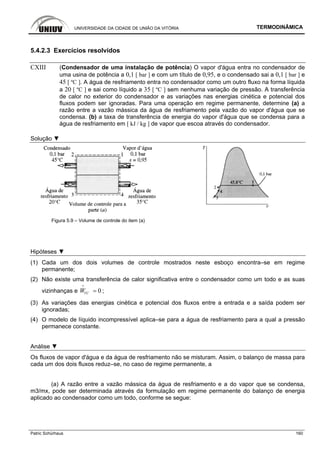UNIVERSIDADE DA CIDADE DE UNIÃO DA VITÓRIA TERMODINÂMICA
Patric Schürhaus 160
5.4.2.3 Exercícios resolvidos
CXIII (Condensador de uma instalação de potência) O vapor d'água entra no condensador de
uma usina de potência a 0,1 [ bar ] e com um título de 0,95, e o condensado sai a 0,1 [ bar ] e
45 [ ºC ]. A água de resfriamento entra no condensador como um outro fluxo na forma líquida
a 20 [ ºC ] e sai como líquido a 35 [ ºC ] sem nenhuma variação de pressão. A transferência
de calor no exterior do condensador e as variações nas energias cinética e potencial dos
fluxos podem ser ignoradas. Para uma operação em regime permanente, determine (a) a
razão entre a vazão mássica da água de resfriamento pela vazão do vapor d'água que se
condensa. (b) a taxa de transferência de energia do vapor d'água que se condensa para a
água de resfriamento em [ kJ / kg ] de vapor que escoa através do condensador.
Solução ▼
Figura 5.9 – Volume de controle do item (a)
Hipóteses ▼
(1) Cada um dos dois volumes de controle mostrados neste esboço encontra–se em regime
permanente;
(2) Não existe uma transferência de calor significativa entre o condensador como um todo e as suas
vizinhanças e 0VCW =
i
;
(3) As variações das energias cinética e potencial dos fluxos entre a entrada e a saída podem ser
ignoradas;
(4) O modelo de líquido incompressível aplica–se para a água de resfriamento para a qual a pressão
permanece constante.
Análise ▼
Os fluxos de vapor d'água e da água de resfriamento não se misturam. Assim, o balanço de massa para
cada um dos dois fluxos reduz–se, no caso de regime permanente, a
(a) A razão entre a vazão mássica da água de resfriamento e a do vapor que se condensa,
m3/mx, pode ser determinada através da formulação em regime permanente do balanço de energia
aplicado ao condensador como um todo, conforme se segue:
 