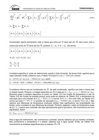 UNIVERSIDADE DA CIDADE DE UNIÃO DA VITÓRIA TERMODINÂMICA
Patric Schürhaus 161
VCdE
dt
(1)
VCQ=
i
(2)
VCW−
i
(2)
2
2
e
e e
e
V
m h+ ⋅ +∑i
i
(3)
eg z+ ⋅
(3) 2
2
s
s s
s
V
m h
⎛ ⎞
⎜ ⎟
− ⋅ +⎜ ⎟
⎜ ⎟
⎝ ⎠
∑i
i
(3)
sg z+ ⋅
(3)
⎛ ⎞
⎜ ⎟
⎜ ⎟
⎜ ⎟
⎝ ⎠
( 5.36 )
0 e se s
e s
m h m h= ⋅ − ⋅∑ ∑i i
i i
1 1 3 3 2 2 4 4m h m h m h m h
⎛ ⎞ ⎛ ⎞ ⎛ ⎞ ⎛ ⎞
⋅ + ⋅ = ⋅ + ⋅⎜ ⎟ ⎜ ⎟ ⎜ ⎟ ⎜ ⎟
⎝ ⎠ ⎝ ⎠ ⎝ ⎠ ⎝ ⎠
i i i i
Consirenado regime permanente, toda a massa que entra em deve sair em , bem como, toda a
massa que entra em deve sair em , portanto 1 2m m=
i i
e 3 4m m=
i i
. Daí temos:
1 1 3 3 1 2 3 4m h m h m h m h
⎛ ⎞ ⎛ ⎞ ⎛ ⎞ ⎛ ⎞
⋅ + ⋅ = ⋅ + ⋅⎜ ⎟ ⎜ ⎟ ⎜ ⎟ ⎜ ⎟
⎝ ⎠ ⎝ ⎠ ⎝ ⎠ ⎝ ⎠
i i i i
( ) ( )1 1 2 3 3 4m h h m h h⋅ − = ⋅ −
i i
3 1 2
4 31
m h h
h hm
−
=
−
i
i
A entalpia específica h1 pode ser determinada usando o título fornecido. Se temos título, significa que é
vapor saturado. Então, podemos usar a Tabela 10.6 para 0,1 [ bar ] = 10,0 [ kPa ] temos
hl = 191,81 [ kJ / kg ] e hv = 2584,6 [ kJ / kg ], assim
h1 = 191,81 + 0,95 · ( 2584,6 – 191,81 ) = 2464,9605 [ kJ / kg ]
O problema informa que sai condensado em . Se está condensado, significa que toda a massa esta
no estado líquido. Portanto, a entalpia específica em é dada por h2 ≈ hl@T = 45 [ ºC ] = 188,42 [ kJ / kg ].
Devemos pegar a entalpia específica no ponto na Tabela 10.5 em função da temperatura e não na
Tabela 10.6 em função da pressão porque como pode–se observar na Tabela 10.6, a temperatura de
saturação para uma pressão de é Tsat = 45,81 [ ºC ] e temos 45,0 [ ºC ]. Por outro lado, da Tabela 10.5
vemos que pata T = 45 [ ºC ] a pressão de saturação é psat = 9,5934 [ kPa ] e temos 10,0 [ kPa ]. Mas
abemos que diferenças de temperatura produzem efeitos mais significativos nas propriedades dos
fluidos, como a entalpia do que diferenças de pressão. Portanto, pegando o dado na temperatura exata
de 45 [ ºC ], mesmo que a pressão não seja rigorosamente igual à que temos, não incorreremos em erro
significativo. Assim,
h2 ≈ hl@T = 45 [ ºC ] = 188,42 [ kJ / kg ]
Para a água de resfriamento, não conhecemos a pressão, apenas sabemos que se mantém constante.
Mas conhecemos a temperatura e o estado: sabemos que é água líquida. Então, da Tabela 10.5
encontramos as entalpias específicas para os estados e .
 