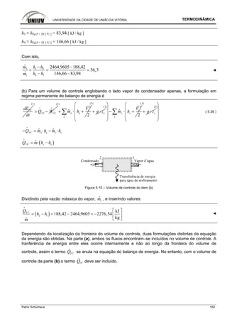 UNIVERSIDADE DA CIDADE DE UNIÃO DA VITÓRIA TERMODINÂMICA
Patric Schürhaus 162
h3 ≈ hl@T = 20 [ ºC ] = 83,94 [ kJ / kg ]
h4 ≈ hl@T = 35 [ ºC ] = 146,66 [ kJ / kg ]
Com isto,
3 1 2
4 31
2464,9605 188,42
36,3
146,66 83,94
m h h
h hm
− −
= =
− −
i
i ◄
(b) Para um volume de controle englobando o lado vapor do condensador apenas, a formulação em
regime permanente do balanço de energia é
VCdE
dt
(1)
VC VCQ W= −
i i
(2)
2
2
e
e e
e
V
m h+ ⋅ +∑i
i
(3)
eg z+ ⋅
(3) 2
2
s
s s
s
V
m h
⎛ ⎞
⎜ ⎟
− ⋅ +⎜ ⎟
⎜ ⎟
⎝ ⎠
∑i
i
(3)
sg z+ ⋅
(3)
⎛ ⎞
⎜ ⎟
⎜ ⎟
⎜ ⎟
⎝ ⎠
( 5.36 )
e se sVCQ m h m h− = ⋅ − ⋅
i
i i
( )s eVCQ m h h= ⋅ −
i
i
Figura 5.10 – Volume de controle do item (b)
Dividindo pela vazão mássica do vapor, 1m
i
, e inserindo valores
( )2 1
kJ
188,42 2464,9605 2276,54
kg
VCQ
h h
m
⎡ ⎤
= − = − = − ⎢ ⎥
⎣ ⎦
i
i
◄
Dependendo da localização da fronteira do volume de controle, duas formulações distintas da equação
da energia são obtidas. Na parte (a), ambos os fluxos encontram–se incluídos no volume de controle. A
tranferência de energia entre eles ocorre internamente e não ao longo da fronteira do volume de
controle, assim o termo VCQ
i
se anula na equação do balanço de energia. No entanto, com o volume de
controle da parte (b) o termo VCQ
i
deve ser incluído.
 