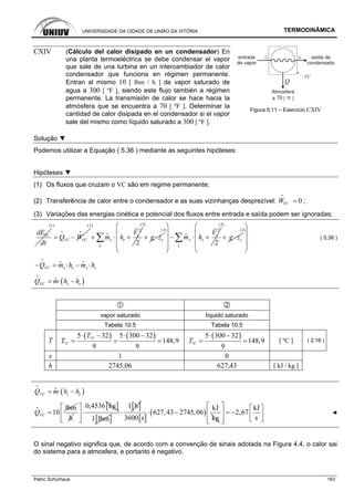 UNIVERSIDADE DA CIDADE DE UNIÃO DA VITÓRIA TERMODINÂMICA
Patric Schürhaus 163
entrada
de vapor
saída de
condensado
1 2
Atmosfera
a 70 [ ºF ]
Q
VC
CXIV (Cálculo del calor disipado en un condensador) En
una planta termoeléctrica se debe condensar el vapor
que sale de una turbina en un intercambiador de calor
condensador que funciona en régimen permanente.
Entran al mismo 10 [ lbm / h ] de vapor saturado de
agua a 300 [ ºF ], siendo este flujo también a régimen
permanente. La transmisión de calor se hace hacia la
atmósfera que se encuentra a 70 [ ºF ]. Determinar la
cantidad de calor disipada en el condensador si el vapor
sale del mismo como líquido saturado a 300 [ ºF ].
Figura 5.11 – Exercício CXIV
Solução ▼
Podemos utilizar a Equação ( 5.36 ) mediante as seguintes hipóteses:
Hipóteses ▼
(1) Os fluxos que cruzam o VC são em regime permanente;
(2) Transferência de calor entre o condensador e as suas vizinhanças desprezível: 0VCW =
i
;
(3) Variações das energias cinética e potencial dos fluxos entre entrada e saída podem ser ignoradas;
VCdE
dt
(1)
VC VCQ W= −
i i
(2)
2
2
e
e e
e
V
m h+ ⋅ +∑i
i
(3)
eg z+ ⋅
(3) 2
2
s
s s
s
V
m h
⎛ ⎞
⎜ ⎟
− ⋅ +⎜ ⎟
⎜ ⎟
⎝ ⎠
∑i
i
(3)
sg z+ ⋅
(3)
⎛ ⎞
⎜ ⎟
⎜ ⎟
⎜ ⎟
⎝ ⎠
( 5.36 )
e se sVCQ m h m h− = ⋅ − ⋅
i
i i
( )s eVCQ m h h= ⋅ −
i
i
vapor saturado líquido saturado
Tabela 10.5 Tabela 10.5
T
( ) ( )º
º
5 32 5 300 32
148,9
9 9
F
C
T
T
⋅ − ⋅ −
= = =
( )
º
5 300 32
148,9
9
CT
⋅ −
= = [ ºC ] ( 2.16 )
x 1 0
h 2745,06 627,43 [ kJ / kg ]
( )s eVCQ m h h= ⋅ −
i
i
lbm
10VCQ =
i
h
[ ]0,4536 kg⎡ ⎤
⋅⎢ ⎥
⎣ ⎦ [ ]1 lbm
[ ]1 h
⋅
[ ]
( )
kJ
627,43 2745,06
3600 s kg
⋅ −
kJ
2,67
s
⎡ ⎤ ⎡ ⎤
= −⎢ ⎥ ⎢ ⎥⎣ ⎦⎢ ⎥⎣ ⎦
◄
O sinal negativo significa que, de acordo com a convenção de sinais adotada na Figura 4.4, o calor sai
do sistema para a atmosfera, e portanto é negativo.
 