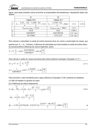 UNIVERSIDADE DA CIDADE DE UNIÃO DA VITÓRIA TERMODINÂMICA
Patric Schürhaus 165
Agora, para estas pressões vamos encontrar as propriedades termodinâmicas, interpolando dados das
tabelas
Tabela 10.8 Tabela 10.7
T
( ) ( )º
º
5 32 5 100 32
37,8
9 9
F
C
T
T
⋅ − ⋅ −
= = =
( )
º
5 750 32
398,9
9
CT
⋅ −
= = [ ºC ] ( 2.16 )
Tsat@10,34 [ MPa ] = 313,5 Tsat@8,62 [ MPa ] = 300,3 [ ºC ]
p 10,34 8,62 [ MPa ]
v 0,00100257 0,031505334 [ m3
/ kg ]
h 167,52606 3122,1275 [ kJ / kg ]
Para calcular a velocidade na saída da turbina devemos levar em conta a conservação da massa, que
garante que E Sm m=
i i
. Portanto, a diferença de velocidade que será anotada na saída da turbina deve–
se exclusivamente à diferença de volume específico, assim:
2
2 1
1
0,031505334 m
4,657 146,34
0,00100257 s
V V
υ
υ
⎡ ⎤
= ⋅ = ⋅ ⎢ ⎥
⎣ ⎦
Para calcular a vazão em massa escoando pela turbina podemos empregar a Equação ( 2.11 )
2
1
1
1
4
D
m V A V
π
ρ
υ
⋅
= ⋅ ⋅ = ⋅ ⋅
i
( 2.11 )
2
1 0,0254 kg
4,657 2,354
0,00100257 4 s
m
π ⋅ ⎡ ⎤
= ⋅ ⋅ = ⎢ ⎥
⎣ ⎦
i
Para encontrar o calor transferido para a água utilizamos a Equação ( 5.38 ) mediante as hipóteses:
(1) Não há trabalho no gerador de vapor;
(2) A diferença de cotas é desprezível.
0 VC VCQ W= −
i i
( )
( ) ( )
0(1)
2 2
1 2
1 2 1 2
2
V V
m h h g z z
=
−
+ ⋅ − + + ⋅ −
i
0(2)=⎡ ⎤
⎢ ⎥
⎢ ⎥⎣ ⎦
( 5.38 )
( )
( )2 2
1 2
1 2
2
VC
V V
Q m h h
⎡ ⎤−
⎢ ⎥− = ⋅ − +
⎢ ⎥⎣ ⎦
i i
( )
( )2 2
4,657 146,34 kJ
2,354 167526,06 3122127,5 6980,31
2 s
VCQ
⎡ ⎤− ⎡ ⎤
⎢ ⎥= ⋅ − + = ⎢ ⎥⎣ ⎦⎢ ⎥⎣ ⎦
i
◄
 