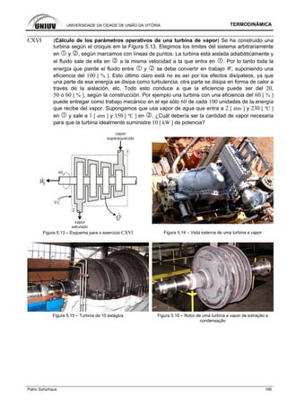UNIVERSIDADE DA CIDADE DE UNIÃO DA VITÓRIA TERMODINÂMICA
Patric Schürhaus 166
CXVI (Cálculo de los parámetros operativos de una turbina de vapor) Se ha construido una
turbina según el croquis em la Figura 5.13. Elegimos los limites del sistema arbitrariamente
en y , según marcamos con líneas de puntos. La turbina está aislada adiabáticamente y
el fluido sale de ella en a la misma velocidad a la que entra en . Por lo tanto toda la
energía que pierde el fluido entre y se debe convertir en trabajo W, suponiendo una
eficiencia del 100 [ % ]. Esto último claro está no es así por los efectos disípateos, ya que
una parte de esa energía se disipa como turbulencia, otra parte se disipa en forma de calor a
través de la aislación, etc. Todo esto conduce a que la eficiencia puede ser del 20,
50 o 60 [ % ], según la construcción. Por ejemplo una turbina con una eficiencia del 60 [ % ]
puede entregar como trabajo mecánico en el eje sólo 60 de cada 100 unidades de la energía
que recibe del vapor. Supongamos que usa vapor de agua que entra a 2 [ atm ] y 230 [ ºC ]
en y sale a 1 [ atm ] y 150 [ ºC ] en . ¿Cuál debería ser la cantidad de vapor necesaria
para que la turbina idealmente suministre 10 [ kW ] de potencia?
WS
vapor
superaquecido
vapor
saturado
Q
VC
1
2
Figura 5.13 – Esquema para o exercício CXVI Figura 5.14 – Vista externa de uma turbina a vapor
Figura 5.15 – Turbina de 10 estágios Figura 5.16 – Rotor de uma turbina a vapor de extração e
condensação
 