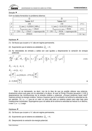 UNIVERSIDADE DA CIDADE DE UNIÃO DA VITÓRIA TERMODINÂMICA
Patric Schürhaus 167
Solução ▼
Com os dados fornecidos no problema obtemos:
Tabela 10.7 Tabela 10.7
T 230 150 [ ºC ]
p 2 [ atm ] = 0,20265 [ MPa ] 1 [ atm ] = 0,101325 [ kPa ]
Tsat@0,20265 [ MPa ] = 120,63 Tsat@0,101325 [ MPa ] = 99,96 [ ºC ]
T = 230 > Tsat = 120,63 → superaquecido T = 150 > Tsat = 99,96 → superaquecido
h 2930,91 2775,9 [ kJ / kg ]
Hipóteses ▼
(1) Os fluxos que cruzam o VC são em regime permanente;
(2) Suponiendo que el sistema es adiabático: 0VC
Q =
i
;
(3) As velocidades de entrada y salida son casi iguales y despreciando la variación de energía
potencial.
VCdE
dt
(1)
VCQ=
i
0(2)
2
2
e
e eVC
e
V
W m h
=
− + ⋅ +∑i
i
i
(3)
eg z+ ⋅
(3) 2
2
s
s s
s
V
m h
⎛ ⎞
⎜ ⎟
− ⋅ +⎜ ⎟
⎜ ⎟
⎝ ⎠
∑i
i
(3)
sg z+ ⋅
(3)
⎛ ⎞
⎜ ⎟
⎜ ⎟
⎜ ⎟
⎝ ⎠
( 5.36 )
e se sVCW m h m h= ⋅ − ⋅
i
i i
( )VC e sW m h h= ⋅ −
i
i
kJ
10 ( )
kJ
2930,91 2775,9
s
m
⎡ ⎤
= ⋅ −⎢ ⎥
⎣ ⎦
i
kg
⎡ ⎤
⎢ ⎥
⎣ ⎦
kg
0,0645
s
m
⎡ ⎤
= ⎢ ⎥⎣ ⎦
i
◄
Esto no es demasiado, es decir, nos da la idea de que es posible obtener esa potencia.
Analicemos ahora qué pasa con la velocidad y la altura. Al usar el Primer Principio [ecuación ( 5.36 )]
despreciamos las contribuciones de la energía cinética y potencial. ¿Porqué podemos hacer esto?
Veamos primero la energía cinética. Vamos a suponer que en la entrada a la turbina la velocidad es de,
por ejemplo, 30 [ m / s ] que es un valor un poco alto para un sistema casero pero algo bajo para
instalaciones industriales. Supongamos que a la salida de la turbina la velocidad se reduce a un décimo,
o sea 3 [ m / s ]. Luego:
Hipóteses ▼
(4) Os fluxos que cruzam o VC são em regime permanente;
(5) Suponiendo que el sistema es adiabático: 0VC
Q =
i
;
(6) Despreciando la variación de energía potencial.
 