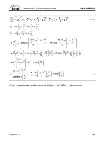 UNIVERSIDADE DA CIDADE DE UNIÃO DA VITÓRIA TERMODINÂMICA
Patric Schürhaus 168
VCdE
dt
=0(4)
VCQ=
i
0(5)
2
2
e
e e eVC
e
V
W m h g z
=
− + ⋅ + + ⋅∑i
i
i
0(6) 2
2
s
s s s
s
V
m h g z
=
⎛ ⎞
− ⋅ + + ⋅⎜ ⎟
⎝ ⎠
∑i
i
0(6)=
⎛ ⎞
⎜ ⎟
⎝ ⎠
( 5.36 )
2 2
2 2
e s
e se sVC
V V
W m h m h
⎛ ⎞ ⎛ ⎞
= ⋅ + − ⋅ +⎜ ⎟ ⎜ ⎟
⎝ ⎠ ⎝ ⎠
i
i i
2 2
2 2
e s
VC e s
V V
W m h h
⎛ ⎞
= ⋅ + − +⎜ ⎟
⎝ ⎠
i
i
2 2
2 2
2 2
m mkg m kg m30 3m m
kJ s ss s10 2930910 2775900
s kg 2 kg 2
m
⎛ ⎞⎡ ⎤ ⎡ ⎤⋅ ⋅⎡ ⎤ ⎡ ⎤⎜ ⎟⋅ ⋅⎢ ⎥ ⎢ ⎥⎢ ⎥ ⎢ ⎥⎡ ⎤ ⎣ ⎦ ⎣ ⎦⎜ ⎟= ⋅ + − +⎢ ⎥ ⎢ ⎥⎢ ⎥ ⎜ ⎟⎣ ⎦ ⎢ ⎥ ⎢ ⎥⎜ ⎟⎣ ⎦ ⎣ ⎦⎝ ⎠
i
kgkN m
10 2930910
s
m
⋅⎡ ⎤
= ⋅⎢ ⎥
⎣ ⎦
i
2
m m
s kg
⋅
⋅
2 2
2
kg30 m
2775900
2 s
⎡ ⎤ ⎡ ⎤
+ −⎢ ⎥ ⎢ ⎥
⎣ ⎦⎢ ⎥⎣ ⎦
2
m m
s kg
⋅
⋅
2 2
2
3 m
2 s
⎛ ⎞⎡ ⎤ ⎡ ⎤
⎜ ⎟+⎢ ⎥ ⎢ ⎥⎜ ⎟⎣ ⎦⎢ ⎥⎣ ⎦⎝ ⎠
( )
22
3
2
kg m
m
ms10 10 155455,5
s s
m
⋅⎡ ⎤
⋅⎢ ⎥ ⎡ ⎤
× = ⋅⎢ ⎥ ⎢ ⎥
⎣ ⎦⎢ ⎥
⎣ ⎦
i
( )
2
3
3 3 2
2
2
kg m
10 10
s 10 10 kg m
155455,5m
155455,5
s
m
⎡ ⎤⋅
× ⎢ ⎥
× ⋅⎣ ⎦= =
⎡ ⎤
⎢ ⎥
⎣ ⎦
i
3
s
2
s⎡ ⎤
⎢ ⎥
⎢ ⎥⎣ ⎦
2
m
kg
0,0643
s
⎡ ⎤ ⎡ ⎤
=⎢ ⎥ ⎢ ⎥⎣ ⎦⎢ ⎥⎣ ⎦
◄
Como pode–se observar, a diferença entre 0,645 [ kg / s ] e 0,0643 [ kg / s ] é desprezível.
 