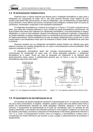 CENTRO UNIVERSITÁRIO DE UNIÃO DA VITÓRIA TERMODINÂMICA
1.4 O REFRIGERADOR TERMOELÉTRICO
Podemos fazer a mesma pergunta que fizemos para a instalação termoelétrica a vapor para o
refrigerador por compressão de vapor, isto é, não seria possível alcançar nosso objetivo de uma
maneira mais direta? Não seria possível, no caso do refrigerador, usar–se diretamente a energia elétrica
(a que alimenta o motor elétrico que aciona o compressor) para refrigerar e evitando assim os custos do
compressor, condensador, evaporador e das tubulações necessárias?
O refrigerador termoelétrico é a maneira de consegui–lo. A Figura 1.12 mostra o esquema de um
deles, que utiliza dois materiais diferentes e que é similar aos pares termoelétricos convencionais. Há
duas junções entre esses dois materiais num refrigerador termoelétrico. Uma está localizada no espaço
refrigerado e a outra no meio ambiente. Quando uma diferença de potencial é aplicada, a temperatura
da junção localizada no espaço refrigerado diminui e a temperatura da outra junção aumenta. Operando
em regime permanente, haverá transferência de calor do espaço refrigerado para a junção fria. A outra
junção estará a uma temperatura maior que a do ambiente e haverá, então, transferência de calor para
o ambiente.
Devemos ressaltar que um refrigerador termoelétrico poderá também ser utilizado para gerar
potência, trocando–se o espaço refrigerado por um corpo a uma temperatura acima da ambiente. Esse
sistema é mostrado na Figura 1.13.
O refrigerador termoelétrico ainda não compete economicamente com as unidades
convencionais de compressão de vapor mas, em certas aplicações especiais, o refrigerador
termoelétrico já é usado. Tendo em vista as pesquisas em andamento e os esforços para
desenvolvimento nesse campo, é perfeitamente possível que, no futuro, o uso de refrigeradores
termoelétricos seja muito mais amplo.
Figura 1.12 – Um refrigerador termoelétrico (Fonte: [ 8.8 ]) Figura 1.13 – Um dispositivo gerador térmico (Fonte: [ 8.8 ])
1.5 O EQUIPAMENTO DE DECOMPOSIÇÃO DO AR
Um processo de grande importância industrial é a decomposição do ar, no qual este é separado
nos seus vários componentes. O oxigênio, nitrogênio, argônio e gases raros são obtidos deste modo e
podem ser extensivamente utilizados em várias aplicações industriais, espaciais e como bens de
consumo. O equipamento de decomposição do ar pode ser considerado como um exemplo de dois
campos importantes: o da indústria dos processos químicos e o da criogenia. Criogenia é um termo que
diz respeito a tecnologia, processos e pesquisas em temperaturas muito baixas (geralmente inferiores a
150 [ K ]). Tanto no processamento químico como na criogenia, a termodinâmica é básica para a
compreensão de muitos fenômenos que ocorrem e para o projeto e desenvolvimento de processos e
equipamentos.
 