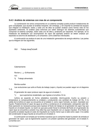 UNIVERSIDADE DA CIDADE DE UNIÃO DA VITÓRIA TERMODINÂMICA
Patric Schürhaus 169
5.4.3 Análisis de sistemas con mas de un componente
La combinación de varios componentes en un sistema complejo puede producir instalaciones de
gran complejidad, que asustan al analista inexperto. Sin embargo, y sin importar la cantidad de equipos
que integran la instalación, todos y cada uno de ellos se pueden analizar como hemos visto en los
apartados anteriores. El análisis pasa entonces por saber distinguir los distintos subsistemas que
componen el sistema complejo, aislar cada uno de ellos y analizarlo por separado. Por ejemplo, en la
instalación de destilación con recompresión de vapor del apartado anterior se deben analizar por
separado la columna de destilación y el compresor, como sistemas individuales.
A continuación se analiza el caso de una instalación generadora de energía eléctrica. Las partes
que la integran son las siguientes.
WJI Trabajo desajTaUadfi
Calentamiento
Ronien–j ¿– Enfriamiento
r(c)
'fj. Trabajo alimentado
Bomba auxiliar
Las evoluciones que sufre el fluido de trabajo (vapor y líquido) se pueden seguir en el diagrama
T–S.
El generador de vapor produce vapor de agua en el estado 1,
*¡ que suponemos recalentado, que ingresa a la turbina. En la
turbina se expande en forma adiabática reversible, disminuyendo mucho su presión y
temperatura (y consecuentemente su entalpia) y produciendo una cantidad de trabajo útil Wu. A la
salida de la turbina el vapor se encuentra en el estado 2, como vapor húmedo, es decir, mezclado con
líquido. Posteriormente el vapor de agua se enfría y condensa en el condensador, extrayendo calor Q2.
Esta operación es necesaria porque para ingresar el fluido de trabajo en el generador de vapor hay que
hacerlo en el estado líquido. La razón es que para poder forzar la entrada del fluido en el generador de
vapor {que se encuentra a presión muy alta) hay que impulsarlo con un equipo impulsor. Si el fluido se
encuentra al estado líquido el costo de impulsarlo es mucho menor que si está como vapor. A la salida
del condensador el agua líquida se encuentra en el estado 3.
A continuación es tomada por la bomba inyectora que lo comprime hasta la presión de entrada al
generador de vapor, que es ligeramente superior a la presión operativa del generador, en el estado 4.
La bomba con–
 