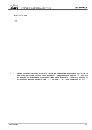 UNIVERSIDADE DA CIDADE DE UNIÃO DA VITÓRIA TERMODINÂMICA
Patric Schürhaus 170
Patric Schürhaus
170
CXVII Para a central termoelétrica ilustrada na calcule: (a) a potência produzida pela turbina; (b) os
calores transferidos na caldeira; no condensador e no pré aquecedor de água; (c) o diâmetro
do tubo que liga a turbina ao condensador; (d) a vazão de água de resfriamento utilizada no
condensador, sabendo que ela entra a 13 [ ºC ] e sai a 24 [ ºC ] (água utilizada de um rio).
 