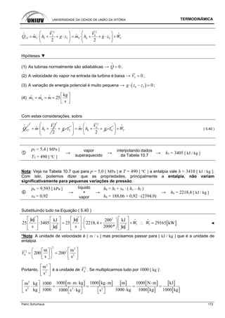 UNIVERSIDADE DA CIDADE DE UNIÃO DA VITÓRIA TERMODINÂMICA
Patric Schürhaus 172
2 2
5 6
65 5 5 6 6
2 2
TVC
V V
Q m h g z m h g z W
⎛ ⎞ ⎛ ⎞
+ ⋅ + + ⋅ = ⋅ + + ⋅ +⎜ ⎟ ⎜ ⎟
⎝ ⎠ ⎝ ⎠
i i
i i
Hipóteses ▼
(1) As tubinas normalmente são adiabáticas → 0Q =
i
;
(2) A velocidade do vapor na entrada da turbina é baixa → 5 0V ;
(3) A variação de energia potencial é muito pequena → ( )6 5 0g z z⋅ − ;
(4) 5 6
kg
25
s
m m m
⎡ ⎤
= = = ⎢ ⎥⎣ ⎦
i i i
Com estas considerações, sobra
VCQ
i 2
5
5
2
V
m h+ ⋅ +
i
5g z+ ⋅
2
6
6 6
2
V
m h g z
⎛ ⎞
= ⋅ + + ⋅⎜ ⎟
⎜ ⎟
⎝ ⎠
i
TW
⎛ ⎞
+⎜ ⎟
⎝ ⎠
i
( 5.40 )
p5 = 5,4 [ MPa ]
T5 = 490 [ ºC ]
→
vapor
superaquecido
→
interpolando dados
da Tabela 10.7
→ h5 = 3405 [ kJ / kg ]
Nota: Veja na Tabela 10.7 que para p = 5,0 [ MPa ] e T = 490 [ ºC ] a entalpia vale h ≈ 3410 [ kJ / kg ].
Com isto, podemos dizer que as propriedades, principalmente a entalpia, não variam
significativamente para pequenas variações de pressão.
p6 = 9,593 [ kPa ] h6 = hl + x6 · ( hv – hl )
x6 = 0,92
→
líquido
+
vapor
→
h6 = 188,06 + 0,92 · (2394,9)
→ h6 = 2218,4 [ kJ / kg ]
Substituindo tudo na Equação ( 5.40 )
kg
25
kJ
3405
s kg
⎡ ⎤
⋅⎢ ⎥
⎢ ⎥⎣ ⎦
kg
25
⎡ ⎤
=⎢ ⎥
⎢ ⎥⎣ ⎦
2
200 kJ
2218,4
s 2000* kg
⎡ ⎤ ⎛ ⎞
⋅ +⎢ ⎥ ⎜ ⎟
⎝ ⎠⎢ ⎥⎣ ⎦
[ ]29165 kWT TW W
⎡ ⎤
+ ∴⎢ ⎥
⎢ ⎥⎣ ⎦
i i
◄
*Nota: A unidade de velocidade é [ m / s ] mas precisamos passar para [ kJ / kg ] que é a unidade de
entalpia
2 2
2 2
6 2
m m
200 200
s s
V
⎡ ⎤⎛ ⎞⎡ ⎤
= = ⎢ ⎥⎜ ⎟⎢ ⎥
⎣ ⎦⎝ ⎠ ⎣ ⎦
Portanto,
2
2
m
s
⎡ ⎤
⎢ ⎥
⎣ ⎦
é a unidade de 2
6V . Se multiplicarmos tudo por 1000 [ kg ]:
[ ] [ ] [ ] [ ]
[ ]
[ ]
[ ]
2
2 2 2
1000 m m kg 1000 kg m m 1000 N m kJm kg 1000
s kg 1000 1000 kg 1000 kg 1000 kg1000 s kg s
⋅ ⋅ ⋅ ⋅⎡ ⎤
⋅ ⋅ = = ⋅ = =⎢ ⎥
⋅⎡ ⎤ ⎡ ⎤⋅⎣ ⎦ ⎣ ⎦ ⎣ ⎦
 